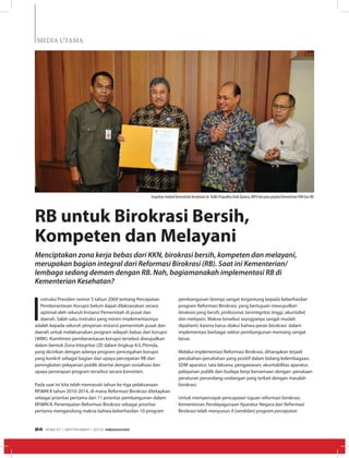 MEDIA UTAMA
I
nstruksi Presiden nomor 5 tahun 2004 tentang Percepatan
Pemberantasan Korupsi belum dapat dilaksanakan secara
optimal oleh seluruh Instansi Pemerintah di pusat dan
daerah. Salah satu instruksi yang minim implementasinya
adalah kepada seluruh pimpinan instansi pemerintah pusat dan
daerah untuk melaksanakan program wilayah bebas dari korupsi
(WBK). Komitmen pemberantasan korupsi tersebut diwujudkan
dalam bentuk Zona Integritas (ZI) dalam lingkup K/L/Pemda,
yang dicirikan dengan adanya program pencegahan korupsi
yang konkrit sebagai bagian dari upaya percepatan RB dan
peningkatan pelayanan publik disertai dengan sosialisasi dan
upaya penerapan program tersebut secara konsisten.
Pada saat ini kita telah memasuki tahun ke-tiga pelaksanaan
RPJMN II tahun 2010-2014, di mana Reformasi Birokrasi ditetapkan
sebagai prioritas pertama dari 11 prioritas pembangunan dalam
RPJMN II. Penempatan Reformasi Birokrasi sebagai prioritas
pertama mengandung makna bahwa keberhasilan 10 program
RB untuk Birokrasi Bersih,
Kompeten dan Melayani
Menciptakan zona kerja bebas dari KKN, birokrasi bersih, kompeten dan melayani,
merupakan bagian integral dari Reformasi Birokrasi (RB). Saat ini Kementerian/
lembaga sedang demam dengan RB. Nah, bagiamanakah implementasi RB di
Kementerian Kesehatan?
pembangunan lainnya sangat tergantung kepada keberhasilan
program Reformasi Birokrasi, yang bertujuan mewujudkan
birokrasi yang bersih, profesional, berintegritas tinggi, akuntabel,
dan melayani. Makna tersebut seyogyanya sangat mudah
dipahami, karena harus diakui bahwa peran birokrasi dalam
implementasi berbagai sektor pembangunan memang sangat
besar.
Melalui implementasi Reformasi Birokrasi, diharapkan terjadi
perubahan-perubahan yang positif dalam bidang kelembagaan,
SDM aparatur, tata laksana, pengawasan, akuntabilitas aparatur,
pelayanan publik dan budaya kerja bersamaan dengan penataan
peraturan perundang-undangan yang terkait dengan masalah
birokrasi.
Untuk mempercepat pencapaian tujuan reformasi birokrasi,
Kementerian Pendayagunaan Aparatur Negara dan Reformasi
Birokrasi telah menyusun 9 (sembilan) program percepatan
Inspektur Jendral Kementrian Kesehatan dr.Yudhi Prayudha Ishak Djuarsa, MPH bersama pejabat Kementrian PAN dan RB.
EDISI 37 I SEPTEMBER I 2012 MEDIAKOM24
 