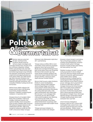 MEDIA UTAMAMEDIA UTAMA
F
aktanya, siapa pun yang mati
tak akan membawa harta
ke akhirat. Banyak orang tua
berharta, begitu meninggal, anak
bertengkar berebut harta. Ternyata, harta
bisa membawa malapetaka. Sebagai
direktur yang tak lagi muda, saya ingin
mengabdikan diri, sebesar-besarnya agar
bermanfaat bagi banyak orang. Terhindar
dari perbuatan menyimpang. Amanah ini
sangat berat pertanggung jawabannya,
dunia-akhirat. Maka, saya selalu berdoa,
agar diberi kekuatan, kesabaran, dan
bimbingan, agar tetap berjalan, mengalir
istiqomah pada jalan yang benar, serta
menjadikan Poltekkes Surabaya bersih dan
bermartabat.
Kalimat di atas adalah ungkapan dan
harapan penuh makna dari Bambang
Guruh Irianto, Direktur Politeknik
Kesehatan ( Poltekkes) Surabaya kepada
mediakom, 12 September 2012.
Keinginan besar itu, Ia tuangkan dalam
Motto: PAS di poltekkes. Profesional
modalku, Anda puas tujuanku, dan
sejahtera tekadku. Untuk mewujudkan
motto tersebut, Poltekkes telah menyusun
SOP pelayanan kepada mahasiswa dan
melaksanakan ISO 9001: 2008 untuk
manajemen pelayanan publik dan IWA-
2:2007 untuk proses belajar mengajar.
PoltekkesBersih
Bermartabat& Keduanya mulai dilaksanakan sejak tahun
2011, ujar Bambang.
“Dengan adanya sertifikasi IWA ini, kami
memastikan setiap mahasiswa mendapat
pelayanan dosen wali secara efektif.
Meraka akan mendapat bimbingan dosen
lebih sering. Bukan hanya saat mengambil
KRS (Kartu kridit semester) saja. Tapi,
terkait dengan hambatan akademis dan
administrasi, dapat terdeteksi lebih awal.
Dengan demikian, mahasiswa segera
dapat solusinya,”tambah Direktur.
Menurut Hadi Suryanto, selaku Pembantu
Direktur II, untuk mendisiplinkan
karyawan, pihaknya telah melakukan
absensi dengan fingger print ketika
masuk pukul 07.30 dan pulang pukul
15.30. Apabila ada karyawan yang datang
dan pulang tidak tepat waktu, maka
waktu keterlambatan akan diakumulasi.
Bila mencapai 7,5 jam, dianggap tidak
masuk kerja satu hari. Bila ini terjadi,
maka yang bersangkutan akan dipotong
uang makannya Rp 25.000,-/hari.
“Ternyata, pemotongan uang makan,
akibat keterlambatan masuk kerja, telah
mendorong karyawan lebih disiplin masuk
kerja,”ujar Hadi.
“Dengan penerapan kebijakan ini,
awalnya ada resistensi dari sebagian
karyawan, sampai mengirim surat kaleng.
Tapi, seiring dengan perjalanan waktu,
sosialisasi yang berkelanjutan, karyawan
menjadi semakin paham. Sehingga
karyawan menjadi semakin tepat datang
dan tepat pulang,”tutur Hadi
Poltekkes Surabaya, memiliki 13 program
studi yang tersebar di seluruh wilayah
Jawa Timur. Memang, dengan kondisi yang
berjauhan tempatnya, agak berpengaruh
pada mobilitas dosen. Apalagi
kendala kemacetan Surabaya juga ikut
mempengaruhi. Belum lagi finger print
belum terkoneksi secara online di seluruh
jurusan. Sehingga, dosen yang berabsen
di rektorat di jalan Menur, bila harus
mengajar di jurusan lain di luar komplek
jalan menur, tidak sempat melakukan
absensi terlebih dahulu.“Solusinya,
para dosen memberitahu kepada pihak
admin, bahwa pagi-pagi tersebut yang
bersangkutan mengajar di luar. Hal ini juga
diperkuat dengan menyerahkan jadwal
mengajar kepada petugas absen, pada
awal ajaran baru,”ujar Hadi.
Untuk memantau kedisiplinan
karyawan, sejak Juni 2012, institusi telah
membagikan buku catatan harian. Jadi,
karyawan setiap hari kerja harus menulis
apa yang dikerjakan. Melalui catatan
tersebut, institusi dapat mengetahui apa
Direktur Poltekkes Surabaya Bambang Guruh Irianto
EDISI 37 I SEPTEMBER I 2012 MEDIAKOM32
 