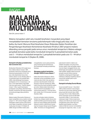 RAGAM
Dampak terhadap produktivitas
dan economic loss
Berdasarkan Riskesdas 2010 angka kasus
baru malaria sebesar 22,9 per 1.000
penduduk. Hasil Sensus Penduduk 2010,
Indonesia berpenduduk 237.641.326
jiwa, maka diperkirakan kasus baru
malaria sebesar 5,4 juta. Berdasar BPS 72
% penduduk pada usia produktif (BPS,
2009), maka kehilangan kesempatan
pendapatan (72 % x 5,4 juta kasus) : 3,8
juta x 5 hari tidak bekerja x Rp.50.000
(rata-rata upah harian) = Rp.950 milyard,
hampir 1 triliun rupiah kesempatan
pendapatan yang hilang. Ditambah biaya
berobat, transportasi dan biaya perawatan
termasuk penunggu kalau penderita
dirawat.
Malaria tropika (Plasmodium falciparum)
dapat menginfeksi semua stadium eritrosit
sampai 10 – 40 % eritrosit (Nugoro, 2000).
Sedangkan malaria tertiana (Plasmodium
vivax) dapat menginfeksi sel darah merah
muda yang mencapai 2 % (Depkes RI,
2008). Dengan terinfeksi malaria akan
MALARIA
BERDAMPAK
MULTIDIMENSIOleh DR. Lukman Hakim *)
Malaria merupakan salah satu masalah kesehatan masyarakat yang dapat
menyebabkan kematian terutama pada kelompok risiko tinggi yaitu bayi, anak
balita, ibu hamil. Menurut Riset Kesehatan Dasar (Riskesdas) Badan Penelitian dan
Pengembangan Kesehatan Kementerian Kesehatan RI tahun 2007 proporsi malaria
dibanding semua penyakit pada semua umur, menduduki tempat ke 6. Malaria sebagai
penyebab kematian pada balita menduduki tempat ke 9, penyebab kematian pada
usia 5 – 14 tahun menduduki tempat ke 3, penyebab kematian pada usia 15 – 44 tahun
menduduki tempat ke 4 (Depkes RI, 2008).
mengakibatkan anemi pada penderita,
yang mempengaruhi kesehatannya
dan berdampak terhadap produktivitas
kerjanya.
Mengapa malaria berkaitan
dengan SDM di masa depan ?
Infeksi Plasmodium falciparum selama
kehamilan sering menyebabkan anemi
maternal, aborsi, lahir mati, persalinan
prematur, bayi berat lahir rendah, dan
kematian maternal (Tambayong, 2000).
Lebih 50 juta ibu hamil menderita malaria
per tahun. Malaria dalam kehamilan di
daerah endemik menyebabkan 2-15%
anemia berat pada ibu, 5-14% bayi berat
lahir rendah, dan 3-5% kematian neonatal
(Nurdiati, 2006).
Imunitas terhadap malaria timbulnya
lambat, baru didapat setelah dewasa dan
setelah terinfeksi parasit berulang-ulang,
karena itu hanya didapat pada penduduk
didaerah endemis stabil dimana hampir
tiap hari terpapar dengan parasit (Nugoro,
2000). Fenomena ini menggambarkan
pada daerah endemis malaria usia
sekolah merupakan usia yang rentan
tertular malaria. Pada saat gejala malaria
muncul, dingin menggigil, demam, dan
berkeringat, kemungkinan anak tersebut
tidak sekolah. Apalagi malaria termasuk
penyakit seasonal, karena nyamuk
Anopheles sp dipengaruhi lingkungan
habitatnya, akibatnya terjadinya absensi
massal anak sekolah pada musim
penularan malaria.
Dampak terhadap Dunia Wisata
Secara kumulatif (Januari – Desember)
2009, jumlah wisatawan mancanegara
(wisman) 6,32 juta orang. Perkiraan devisa
yang masuk dari wisman tahun 2009
mencapai US$.6.3 miliar (Website BPS,
2010). Kunjungan wisman ke Bali 2009
menembus angka 2,1 juta orang atau
melampaui target 1,8 juta orang (www.
solopos.com). Berarti per wisman rata-rata
mengeluarkan dana sekitar Rp.9 juta.
Apabila terjadi Kejadian Luar Biasa
malaria di Bali dan wisman memindahkan
kunjungan ke negara lain, maka : 2,1 juta
EDISI 37 I SEPTEMBER I 2012 MEDIAKOM36
 