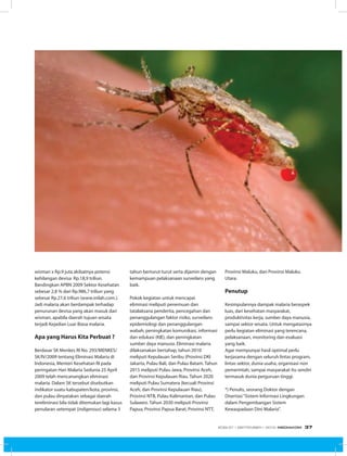 wisman x Rp.9 juta akibatnya potensi
kehilangan devisa Rp.18,9 triliun.
Bandingkan APBN 2009 Sektor Kesehatan
sebesar 2,8 % dari Rp.986,7 triliun yang
sebesar Rp.27,6 triliun (www.inilah.com.).
Jadi malaria akan berdampak terhadap
penurunan devisa yang akan masuk dari
wisman, apabila daerah tujuan wisata
terjadi Kejadian Luar Biasa malaria.
Apa yang Harus Kita Perbuat ?
Berdasar SK Menkes RI No. 293/MENKES/
SK/IV/2009 tentang Eliminasi Malaria di
Indonesia, Menteri Kesehatan RI pada
peringatan Hari Malaria Sedunia 25 April
2009 telah mencanangkan eliminasi
malaria. Dalam SK tersebut disebutkan
indikator suatu kabupaten/kota, provinsi,
dan pulau dinyatakan sebagai daerah
tereliminasi bila tidak ditemukan lagi kasus
penularan setempat (indigenous) selama 3
tahun berturut-turut serta dijamin dengan
kemampuan pelaksanaan surveilans yang
baik.
Pokok kegiatan untuk mencapai
eliminasi meliputi penemuan dan
tatalaksana penderita, pencegahan dan
penanggulangan faktor risiko, surveilans
epidemiologi dan penanggulangan
wabah, peningkatan komunikasi, informasi
dan edukasi (KIE), dan peningkatan
sumber daya manusia. Eliminasi malaria
dilaksanakan bertahap, tahun 2010
meliputi Kepulauan Seribu (Provinsi DKI
Jakarta, Pulau Bali, dan Pulau Batam. Tahun
2015 meliputi Pulau Jawa, Provinsi Aceh,
dan Provinsi Kepulauan Riau. Tahun 2020
meliputi Pulau Sumatera (kecuali Provinsi
Aceh, dan Provinsi Kepulauan Riau),
Provinsi NTB, Pulau Kalimantan, dan Pulau
Sulawesi. Tahun 2030 meliputi Provinsi
Papua, Provinsi Papua Barat, Provinsi NTT,
Provinsi Maluku, dan Provinsi Maluku
Utara.
Penutup
Kesimpulannya dampak malaria beraspek
luas, dari kesehatan masyarakat,
produktivitas kerja, sumber daya manusia,
sampai sektor wisata. Untuk mengatasinya
perlu kegiatan eliminasi yang terencana,
pelaksanaan, monitoring dan evaluasi
yang baik.
Agar mempunyai hasil optimal perlu
kerjasama dengan seluruh lintas program,
lintas sektor, dunia usaha, organisasi non
pemerintah, sampai masyarakat itu sendiri
termasuk dunia perguruan tinggi.
*) Penulis, seorang Doktor dengan
Disertasi“Sistem Informasi Lingkungan
dalam Pengembangan Sistem
Kewaspadaan Dini Malaria”.
EDISI 37 I SEPTEMBER I 2012 MEDIAKOM 37
 