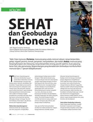 KOLOM
T
idak heran, keanekaragaman
Indonesia memberikan asupan
untuk diskusi kebutuhan manusia
berkepanjangan, terutama tiga
bidang utama, ekonomi, pendidikan dan
kesehatan. Tengok dalam proses pemilu
baik nasional, provinsi, kabupaten, kota,
maupun desa. Ada janji gratis, bantuan
penuh atribut dan pesan. Juga terkadang
dibarengi keributan terkait pemenang.
Hal ini tidak memberikan tingkat
kesejahteraan yang lebih baik bagi rakyat.
Apa karena semua janji dan bantuan
dibungkus dengan semangat“aku dan
kami bekerja untuk rakyat.”Lalu dimana,
kemana dan bagaimana rakyat?
Makna luhur keanekaragaman
Indonesia terdiri dari banyak pulau
dan etnis yang tentu menghasilkan
perkembangan budaya yang semakin
beragam. Tidak ada kesuksesan yang
mumpuni dengan intervensi atau layanan
seragam bagi budaya beragam tersebut.
Perlu layanan dan intervensi khas, yang
dapat diterima dan merangkul budaya
tersebut. Budaya sesuai kewilayahaan
(geobudaya) dari suatu komunitas
berkembang karena mereka mengolah
rasa, karsa, dan karya atas dasar
kemampuan bertahan dan beradaptasi
terhadap lingkungan dan faktor geografis
sekitar. Komunitas budaya tersebut
memiliki pemahaman yang sudah turun
temurun mengenai apa, dimana, dan
kenapa hidup di wilayahnya.
Lalu, apa manfaat hasil geobudaya
tersebut? Di sinilah pemahaman, negara
bangsa Indonesia memiliki saripati
kekuatan berupa keanekaragaman
budaya untuk membangun kesehatan
bangsa. Bagaimana mengelolanya?
Tentu tidak bisa hanya masing-masing
komunitas, harus seluruh komunitas
sebagai Indonesia (Bhineka Tunggal Ika).
Indonesia adalah sebuah hasil geobudaya
sebagai hasil rasa, karsa dan karya atas
dasar kemampuan dalam bertahan dan
beradaptasi terhadap lingkungan internal
dan eksternal. Ini menggambarkan
bahwa Indonesia adalah RAKYAT, semua
elemen negara bangsa bekerja sama, yang
bertahan dan beradaptasi!
Sehat dalam Geobudaya Indonesia
Dalam lingkungan kesehatan, masalah
kesehatan masyarakat masih bergaul
dengan kematian; kesakitan; akses tidak
menjangkau; pelayan kesehatan tidak
oleh: Nagiot Cansalony Tambunan
(alumni Magister Perencanaan & Kebijakan Publik FEUI, bekerja di Balai Besar
Litbang Tanaman Obat & Obat Tradisional Tawangmangu)
“Ada 2 tipe manusia. Pertama, manusia yang selalu mencari alasan. Ianya berperilaku
gelap, negatif, pesimis, lemah, penyerah, menyalahkan, dan kalah. Kedua, manusia yang
berpengharapan dan berjuang. Ianya berperilaku terang, positif, optimis, kuat, pejuang,
besar hati, dan pemenang. Negara bangsa yang beradab dan berbudaya membutuhkan
manusia tipe 2.” (pesan kebijaksanaan)
SEHATdan Geobudaya
Indonesia
EDISI 37 I SEPTEMBER I 2012 MEDIAKOM40
 