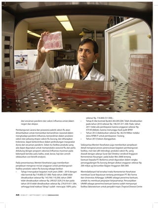 UNTUK RAKYAT
dari ancaman pandemi dan vaksin influenza untuk dalam
negeri dan ekspor.
Pembangunan sarana dan prasarana pabrik vaksin flu akan
dimanfaatkan untuk memastikan kemandirian nasional dalam
menghadapi pandemi influenza, kemandirian dalam produksi
vaksin dan peluang ekspor vaksin flu burung, dan diharapkan
Indonesia dapat berkontribusi dalam perlindungan masyarakat
dunia dari ancaman pandemi. Selain itu fasilitas produksi yang
ada dapat digunakan untuk memproduksi seasonal flu dan perlu
didukung dengan program vaksinasi Influenza musiman pada
kelompok berisiko yaitu balita, anak, lansia, haji dan umroh
(didasarkan cost benefit analysis).
Pada presentasinya, Menteri Kesehatan juga memberikan
penjelasan mengenai rincian anggaran untuk pembangunan
fasilitas produksi vaksin flu burung sebagai berikut:
•	 Tahap I merupakan kegiatan multi years 2008 – 2010 dengan
nilai kontrak Rp.718.800.551.000. Pada tahun 2008 telah
direalisasikan sebesar Rp. 143.760.110.200, tahun 2009
telah direalisasikan sebesar Rp. 299.021.029.216 dan pada
tahun 2010 telah direalisasikan sebesar Rp. 276.019.411.584,
sehingga total realisasi Tahap I sudah mencapai 100% yaitu
sebesar Rp. 718.800.551.000,-.
•	 Tahap II nilai kontrak Rp.663.365.005.000. Telah direalisasikan
pada tahun 2010 sebesar Rp. 196.541.011.300. Pada tahun
2011 tidak ada pembayaran karena anggaran sebesar Rp.
479 M diblokir, karena menunggu hasil audit BPKP.
•	 Tahun 2012 dialokasikan sebesar Rp. 38,354 Miliar melalui
dana APBN-P untuk pembayaran hutang.
•	 Tahun 2013 belum dianggarkan.
Selanjutnya Menteri Kesehatan juga memberikan penjelasan
detail mengenai proses perencanaan kegiatan pembangunan
fasilitas, riset dan alih teknologi produksi vaksin flu yang
diawali dengan adanya Surat dari Direktur Jenderal Anggaran
Kementerian Keuangan pada bulan Mei 2008 tentang
bantuan kepada PT. Biofarma untuk digunakan dalam rangka
penanggulangan flu burung dengan alokasi anggaran sebesar Rp.
200 milyar yg bersumber Bagian Anggaran (BA) 069.
Menindaklanjuti hal tersebut maka Kementerian Kesehatan
membuat Surat Keputusan tentang penetapan PT. Bio Farma
dan Unversitas Airlangga (UNAIR) sebagai penerima bantuan,
setelah itu membuat perjanjian kerjasamanya. Penunjukkan
UNAIR sebagai penerima bantuan karena sudah mempunyai
fasilitas laboratorium untuk penyakit tropis (Tropical Disease Centre
EDISI 37 I SEPTEMBER I 2012 MEDIAKOM44
 