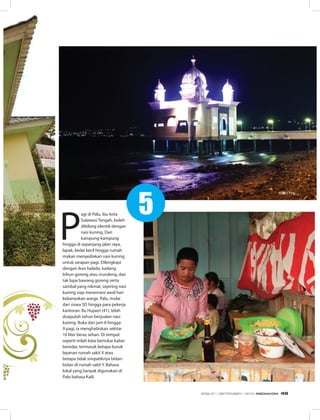 P
agi di Palu, ibu kota
Sulawesi Tengah, boleh
dibilang identik dengan
nasi kuning. Dari
kampung-kampung
hingga di sepanjang jalan raya,
lapak, kedai kecil hingga rumah
makan menyediakan nasi kuning
untuk sarapan pagi. Dilengkapi
dengan ikan balado, kadang
bihun goreng atau srundeng, dan
tak lupa bawang goreng serta
sambal yang nikmat, sepiring nasi
kuning siap menemani awal hari
kebanyakan warga Palu, mulai
dari siswa SD hingga para pekerja
kantoran. Bu Hujaeri (41), telah
duapuluh tahun berjualan nasi
kuning. Buka dari jam 6 hingga
9 pagi, ia menghabiskan sekitar
10 liter beras sehari. Di tempat
seperti inilah kata bertukar kabar
beredar, termasuk betapa buruk
layanan rumah sakit X atau
betapa tidak simpatiknya bidan-
bidan di rumah sakit Y. Bahasa
lokal yang banyak digunakan di
Palu bahasa Kaili.
Nasi Kuning
Masjid Palu
5
EDISI 37 I SEPTEMBER I 2012 MEDIAKOM 49
 