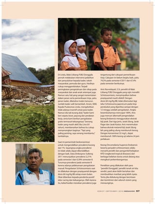 Di Lindu, Balai Litbang P2B2 Donggala
pernah melakukan intervensi pelatihan
dan penyuluhan kepada kader, tokoh
masyarakat, pemuda dan guru. Hasilnya
cukup menggembirakan. Terjadi
peningkatan pengetahuan dan sikap pada
masyarakat dan anak-anak setempat juga.
Namun satu hal yang sangat menentukan
dalam peran serta pemeriksaan tinja, yaitu
peran kader, diketahui mulai menurun.
Jumlah kader sulit bertambah. Arwin, SKM,
Kepala Puskesmas Lindu, mengeluhkan
tidak adanya insentif untuk para kader.
Namun dia tak kurang akal,“kader kami
beri sepatu boot, payung dan peralatan
kerja, serta kami berikan pengobatan
gratis termasuk keluarganya.”Seorang
kader yang masih aktif, Ibu Lina (61
tahun), membenarkan bahwa itu cukup
menyenangkan baginya.“Tapi yang
paling penting, saya senang membantu,”
tambahnya.
Saat ini pemerintah berkonsentrasi
untuk mengendalikan prevalensi kurang
dari 1%. Sayangnya angka prevalensi
ini tidak selalu dapat dikendallikan
dengan baik. Data Dinkesprov Sulteng
2011 menunjukkan prevalensi 2,21%
pada semester I dan 0,39% semester II.
Turunnya prevalensi pada semester II
karena adanya pelaksanaan pengobatan
massal. Pengobatan Schistosomiasis saat
ini dilakukan dengan praziquantel dengan
dosis 60 mg/Kg BB setiap enam bulan.
Obat diberikan kepada penderita positif
telur cacing dan keluarganya. Oleh karena
itu, keberhasilan menekan prevalensi juga
tergantung dari cakupan pemeriksaan
tinja. Cakupan ini belum begitu baik, yaitu
74,5% pada semester I/2011 dan 67,4%
pada semester berikutnya.
Anis Nurwidayati, S.Si, peneliti di Balai
Litbang P2B2 Donggala yang rajin meneliti
Schistosomiasis, menyimpulkan bahwa
praziquantel masih efektif. Dengan
dosis 60 mg/Kg BB, tidak ditemukan lagi
telur Schistosoma japonicum pada tinja
penduduk yang diperiksa sampai dengan
12 minggu setelah pengobatan. Angka
kesembuhannya mencapai 100%. Anis
juga mencari alternatif pengendalian
keong lindoensis menggunakan ekstrak
biji jarak. Dari tiga jenis, Jarak Ulung, Jarak
Pagar dan Jarak Kastor, Anis menemukan
bahwa ekstrak metanol biji Jarak Ulung
lah yang paling ulung membunuh keong.
Dengan konsentrasi 32 mg/L, dapat
membunuh 100% keong uji selama 24 jam
perlakuan.
Keong Oncomelania hupensis lindoensis
beserta penyakit schitosomiasis selalu
menarik peneliti dan pengambil kebijakan
NTD (neglected tropical diseases) dari
berbagai belahan dunia untuk datang atau
mengikuti perkembangannya.
Penelitian yang dilakukan oleh para
“peneliti Donggala”, peneliti tanah air kita
sendiri, pasti akan lebih bertahan dan
membuahkan manfaat yang lebih nyata.
Tentu jika didukung dengan kecintaan
dan komitmen dari seluruh sistem yang
menaunginya.
EDISI 37 I SEPTEMBER I 2012 MEDIAKOM 57
 