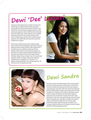 Perempuan cantik ini terpilih sebagai salah satu duta produk
perawatan kulit tentunya bukan tanpa alasan. Dewi Sandra
memang memiliki kulit yang sehat dan kencang, walaupun
tanpa perawatan yang ribet. Salah satu rahasia kecantikannya
tersebut adalah dengan melakoni gaya hidup sehat dan tidak
mengkonsumsi daging. Dewi Sandra percaya bahwa asupan
makanan sangat memengaruhi kondisi tubuh. Makanan
cepat saji tentu saja tidak akan membuat kulit anda mulus,
kandungan vitamin dan serat pada buah dan sayuran lah yang
dapat mewujudkannya. Sejak Agustus 2008 Ia memutuskan
untuk menjadi seorang vegetarian, dan hasilnya sudah
terlihat hanya dalam waktu kurang dari satu bulan. Dewi
mengaku kualitas kesehatannya meningkat, terutama kualitas
kecantikan kulitnya.(berbagai sumber).
Penyanyi ini dulu ngetop lewat trio Rida, Sita, Dewi. Kini
Ia lebih dikenal sebagai penulis berbakat yang telah
menghasilkan karya-karya hebat seperti Supernova dan
Filosofi Kopi. Jika ada hal patut dikagumi dari Dee, selain
tulisannya yang jenius, hal itu adalah komitmennya pada
kelestarian lingkungan. Sudah sejak lama Dee menjalani
gaya hidup hijau mulai dari membuat kompos alami
sendiri sampai dengan memilih untuk menjadi seorang
vegetarian. Kini sudah lebih dari lima tahun Ia berhenti
mengkonsumsi daging.
Menurutnya menjadi seorang vegan adalah pangilan
hidup. Selain baik untuk kesehatan, gaya hidup vegetarian
diakuinya telah membuat Ia dibenci oleh segala macam
penyakit yang serius, bahkan kuantitasnya terkena
penyakit ringan seperti flu dapat dihitung dengan jari.
Alasan lain Ia menjadi seorang vegetarian adalah karena
kecintaannya pada alam. Menurut Dee dalam sebuah
artikelnya, dengan hanya menjalani satu hari saja menjadi
vegetarian dalam seminggu, setahun kita sudah bisa
membantu bumi menghemat: 317.520 liter air, 111
kilogram tanaman biji-bijian, 693 meterpersegi lahan, 58
liter bensin dan 183 kg kotoran ternak.
Dewi Sandra
Dewi ‘Dee’ Lestari
EDISI 37 I SEPTEMBER I 2012 MEDIAKOM 59
 
