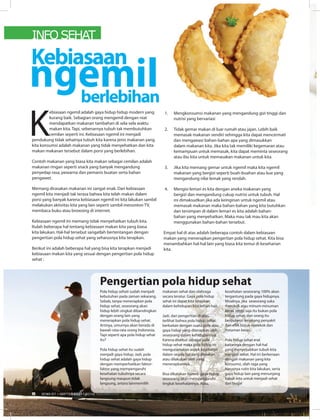 INFO SEHAT
K
ebiasaan ngemil adalah gaya hidup hidup modern yang
kurang baik. Sebagian orang mengemil dengan niat
mendapatkan makanan tambahan di sela-sela waktu
makan kita. Tapi, sebenarnya tubuh tak membutuhkan
cemilan seperti ini. Kebiasaan ngemil ini menjadi
pendukung tidak sehatnya tubuh kita karena jenis makanan yang
kita konsumsi adalah makanan yang tidak menyehatkan dan kita
makan makanan tersebut dalam porsi yang berlebihan.
Contoh makanan yang biasa kita makan sebagai cemilan adalah
makanan ringan seperti snack yang banyak mengandung
penyedap rasa, pewarna dan pemanis buatan serta bahan
pengawet.
Memang dirasakan makanan ini sangat enak. Dan kebiasaan
ngemil kita menjadi tak terasa bahwa kita telah makan dalam
porsi yang banyak karena kebiasaan ngemil ini kita lakukan sambil
melakukan aktivitas kita yang lain seperti sambil menonton TV,
membaca buku atau browsing di internet.
Kebiasaan ngemil ini memang tidak menyehatkan tubuh kita.
Itulah beberapa hal tentang kebiasaan makan kita yang biasa
kita lakukan. Hal-hal tersebut sangatlah bertentangan dengan
pengertian pola hidup sehat yang seharusnya kita terapkan.
Berikut ini adalah beberapa hal yang bisa kita terapkan menjadi
kebiasaan makan kita yang sesuai dengan pengertian pola hidup
sehat :
1. Mengkonsumsi makanan yang mengandung gizi tinggi dan
nutrisi yang bervariasi
2. Tidak gemar makan di luar rumah atau jajan. Lebih baik
memasak makanan sendiri sehingga kita dapat mencermati
dan mengawasi bahan-bahan apa yang dimasukkan
dalam makanan kita. Jika kita tak memiliki kegemaran atau
kemampuan untuk memasak, kita dapat meminta seseorang
atau ibu kita untuk memasakan makanan untuk kita.
3. Jika kita memang gemar untuk ngemil maka kita ngemil
makanan yang bergizi seperti buah-buahan atau kue yang
mengandung nilai lemak yang rendah.
4. Mengisi lemari es kita dengan aneka makanan yang
bergizi dan mengandung cukup nutrisi untuk tubuh. Hal
ini dimaksudkan jika ada keinginan untuk ngemil atau
memasak makanan maka bahan-bahan yang kita butuhkan
dan tersimpan di dalam lemari es kita adalah bahan-
bahan yang menyehatkan. Maka mau tak mau kita akan
menggunakan bahan-bahan tersebut.
Empat hal di atas adalah beberapa contoh dalam kebiasaan
makan yang menerapkan pengertian pola hidup sehat. Kita bisa
menambahkan hal-hal lain yang biasa kita temui di keseharian
kita.
Kebiasaan
ngemilberlebihan
Pola hidup sehati sudah menjadi
kebutuhan pada zaman sekarang.
Sebab, tanpa menerapkan pola
hidup sehat, seseorang akan
hidup lebih singkat dibandingkan
dengan orang lain yang
menerapkan pola hidup sehat.
Artinya, umurnya akan berada di
bawah rata-rata orang Indonesia.
Tapi seperti apa pola hidup sehat
itu?
Pola hidup sehat itu sudah
menjadi gaya hidup. Jadi, pola
hidup sehat adalah gaya hidup
dengan memperhatikan faktor-
faktor yang mempengaruhi
kesehatan tubuhnya secara
langsung maupun tidak
langsung, antara lainmemilih
makanan sehat dan olahraga
secara teratur. Gaya pola hidup
sehat ini dapat kita terapkan
dalam kehidupan kita sehari-hari.
Jadi, dari pengertian di atas,
terlihat bahwa pola hidup sehat
berkaitan dengan suatu pola atau
gaya hidup yang diterapkan oleh
seseorang dalam kehidupannya.
Karena disebut sebagai pola
hidup sehat maka pola hidup ini
mengutamakan aspek kesehatan
dalam segala hal yang dimakan
atau dilakukan oleh yang
menerapkannya.
Bisa dikatakan bahwa gaya hidup
seseorang akan mempengaruhi
tingkat kesehatannya. Atau,
kesehatan seseorang 100% akan
tergantung pada gaya hidupnya.
Misalnya, jika seseorang suka
merokok atau minum-minuman
keras, tentu saja itu bukan pola
hidup sehat, dan orang itu
berpotensi terserang penyakit
dari efek buruk merekok dan
mnuman keras.
Pola hidup sehat erat
kaitannya dengan hal-hal
yang menyebabkan tubuh kita
menjadi sehat. Hal ini berkenaan
dengan makanan yang kita
konsumsi, olah raga yang
harusnya rutin kita lakukan, serta
gaya hidup lain yang menunjang
tubuh kita untuk menjadi sehat
dan bugar
Pengertian pola hidup sehat
6 EDISI 37 I SEPTEMBER I 2012 MEDIAKOM
 