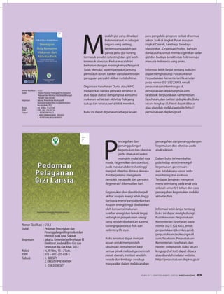 P
encegahan dan
penanggulangan
kegemukan dan obesitas
perlu dilakukan sedini
mungkin mulai dari usia
muda. Kegemukan dan obesitas..
pada masa anak beresiko tinggi
menjadi obesitas dimasa dewasa
dan berpotensi mengalami
penyakit metabolik dan penyakit
degeneratif dikemudian hari.
Kegemukan dan obesitas terjadi
akibat asupan energi lebih tinggi
daripada energi yang dikeluarkan.
Asupan energi tinggi disebabkan
oleh konsumsi makanan
sumber energi dan lemak tinggi,
sedangkan pengeluaran energi
yang rendah disebabkan karena
kurangnya aktivitas fisik dan
sedentary life style.
Buku tersebut dapat menjadi
acuan untuk memperoleh
kesamaan pemahaman bagi
semua pihak meliputi pemerintah
pusat, daerah, institusi sekolah,
swasta dan lembaga swadaya
masyarakat dalam melaksanakan
M
asalah gizi yang dihadapi
Indonesia saat ini sebagai
negara yang sedang
berkembang adalah gizi
ganda yaitu gizi kurang
termasuk pendek (stunting) dan gizi lebih
termasuk obesitas. Kedua masalah ini
berkaitan dengan meningkatnya Penyakit
Tidak Menular, seperti penyakit jantung,
pembuluh darah, kanker dan diabetes dan
gangguan penyakit akibat metabolisme.
Organisasi Kesehatan Dunia atau WHO
melaporkan bahwa penyakit tersebut di
atas dapat diatasi dengan pola konsumsi
makanan sehat dan aktivitas fisik yang
cukup dan teratur, serta tidak merokok.
Buku ini dapat digunakan sebagai acuan
Nomor Klasifikasi	 : 612.3
Judul	 : Strategi Nasional Penerapan Pola Konsumsi 	
	 Makanan dan Aktivitas Fisik Untuk Mencegah 	
	 PenyakitTidak Menular
Impresum	 : Jakarta, Kementerian Kesehatan RI
	 Direktorat Jenderal Bina Gizi dan Kesehatan 	
	 Ibu dan Anak, 2012
Kolasi	 : xvi, 50 hlm, 15 x 21 xm
ISBN	 : 978 – 602 -235-037-8
Subyek	 : 1. NUTRITION POLICY
	 2. NON COMMUNICABLE 	 DISEASES
	 3. NUTRITIONAL REQUIREMENTS
para pengelola program terkait di semua
sektor, baik di tingkat Pusat maupun
tingkat Daerah, Lembaga Swadaya
Masyarakat , Organisasi Profesi bahkan
dunia usaha, untuk memacu gerakan sadar
gizi dan budaya beraktivitas fisik menuju
manusia Indonesia yang prima.
Informasi lebih lanjut tentang buku ini
dapat menghubungi Pustakawanan
Perpustakaan Kementerian Kesehatan
pada nomor (021) 5223003, email:
perpustakaan@kemkes.go.id,
perpustakaan.depkes@gmail.com,
facebook: Perpustakaan Kementerian
Kesehatan, dan twitter: @depkeslib. Buku
secara lengkap (full text) dapat dibaca
atau diunduh melalui website: http://
perpustakaan.depkes.go.id.
Nomor Klasifikasi	 : 612.3
Judul	 : Pedoman Pencegahan dan 			
	 Penanggulangan Kegemukan dan 	
	 Obesitas pada Anak Sekolah
Impresum	 : Jakarta, Kementerian Kesehatan RI
	 Direktorat Jenderal Bina Gizi dan
	 Kesehatan Ibu dan Anak, 2012
Kolasi	 : vi, 40 hlm,; 15 x 21 cm.
ISBN	 : 978 – 602 -235-038-5
Subyek	 : 1. OBESITY
	 2. OBESITY PREVENTION
	 3. CHILD OBESITY
pencegahan dan penanggulangan
kegemukan dan obesitas pada
anak sekolah.
Dalam buku ini membahas
pola hidup sehat mencegah
kegemukan, penemuan
dan tatalaksana kasus, serta
monitoring dan evaluasi.
Terdapat lampiran mengenai
menu seimbang pada anak usia
sekolah umur 6-9 tahun dan cara
pencegahan kegemukan melalui
aktivitas fisik.
Informasi lebih lanjut tentang
buku ini dapat menghubungi
Pustakawanan Perpustakaan
Kementerian Kesehatan pada
nomor (021) 5223003, email:
perpustakaan@kemkes.go.id,
perpustakaan.depkes@gmail.
com, facebook: Perpustakaan
Kementerian Kesehatan, dan
twitter: @depkeslib. Buku secara
lengkap (full text) dapat dibaca
atau diunduh melalui website:
http://perpustakaan.depkes.go.id
EDISI 37 I SEPTEMBER I 2012 MEDIAKOM 63
 