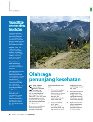 INFO SEHAT
Pengertian pola hidup
sehat kita juga tercermin
dalam gaya hidup yang
kita miliki. Gaya hidup
juga menentukan tingkat
kesehatan anda. Beberapa
gaya hidup yang dapat
merusak kesehatan Anda:
Merokok, konon, ada
4000 macam racun
yang terkandung dalam
sebatang rokok. Racun-
racun yang utama adalah
zat kimia, nikotin, tar,
timah hitam, dan gas
karbonmonoksida.
Minum Minuman
Keras,mengonsumsi
minuman keras dapat
menimbulkan gangguan
kesehatan.
Dampak negatif minuman
beralkohol bahkan
mengalahka n dampak
negatif narkoba, segudang
efek buruk mengonsumsi
mengkonsumsi
minuman keras, berupa
gangguan tenggorokan
dari mulai radang,
pendarahan, hingga yang
terburuk adalah kanker
tenggorokan.
Selain itu, minuman
beralkohol juga
mengakibatkan radang
pankreas, wasir, liver,
gangguan pencernaan,
gangguan pernafasan,
serta berbagai penyakit
lain yang berujung pada
kematian.
S
etelah makanan,
olahraga juga
menentukan tingkat
kesehatan kita.
Olahraga menjadi salah
satu ciri dalam pengertian
pola hidup sehat kitayang
selanjutnya. Orang yang gemar
berolahraga akan memiliki
daya tahan tubuh yang lebih
baik, sehingga jarang terkena
serangan penyakit.
Di samping itu, ada beberapa
manfaat olahraga yang
lain yang sesuai dengan
pengertian pola hidup sehat,
yaitu:
1.	 Aktivitas olahraga dapat
memperlancar aliran
darah ke otak. Ini diyakini
akan meningkatkan
daya pikir serta
menghindarkan diri dari
lemot (lemah otak).
2.	 Dengan berolahraga
secara teratur,
metabolisme ginjal-
dan-saluran-kemih, dan
regenerasi sel-sel tubuh
kita akan terjadi lebih
cepat, sehingga kita jadi
awet muda.
3.	 Olahraga teratur dengan
cara yang tepat akan
menjaga postur tubuh
kita tetap langsing dan
terhindar dari tumpukan
lemak sumber penyakit.
4.	 Wajah awet muda dan
tubuh langsing karena
rajin berolahraga
membuat rasa percaya
diri kita meningkat.
Olahraga
penunjang kesehatan
Gaya hidup
menentukan
kesehatan
EDISI 37 I SEPTEMBER I 2012 MEDIAKOM8
 