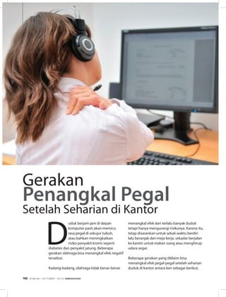 D
uduk berjam-jam di depan
komputer pasti akan memicu
rasa pegal di sekujur tubuh,
atau bahkan meningkatkan
risiko penyakit kronis seperti
diabetes dan penyakit jatung. Beberapa
gerakan olahraga bisa menangkal efek negatif
tersebut.
Kadang-kadang, olahraga tidak benar-benar
menangkal efek dari terlalu banyak duduk
tetapi hanya mengurangi risikonya. Karena itu,
tetap disarankan untuk sekali waktu berdiri
lalu beranjak dari meja kerja, sekadar berjalan
ke kantin untuk makan siang atau menghirup
udara segar.
Beberapa gerakan yang diklaim bisa
menangkal efek pegal-pegal setelah seharian
duduk di kantor antara lain sebagai berikut,
Gerakan
Penangkal Pegal
Setelah Seharian di Kantor
INFO SEHAT
EDISI 38 I OKTOBER I 2012 MEDIAKOM10
 