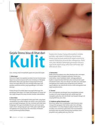 INFO SEHAT
Lima strategi untuk memperbaiki gejala stres pada kulit wajah :
1. Kekeringan
Stres kronis dapat meningkatkan produksi hormon kortisol yang
dapat merusak kemampuan kulit untuk menahan air. Hilangnya
kelembaban alami kulit juga dapat mengurangi luminositas.
Untuk mencegah efek buruk stres terhadap kekeringan kulit,
gunakan produk kecantikan yang hypoallergenic dan bebas
pewangi.
Produk dengan PH rendah dapat mencegah kekeringan dan
peradangan lebih lanjut. Cuci wajah Anda dengan air hangat dan
olesi wajah dengan krim yang memiliki manfaat melembabkan.
2. Garis halus
Kortisol juga memicu peningkatan kadar gula darah, yang dapat
menyebabkan kerusakan kolagen dan elastin, yaitu serat protein
yang mencegah ketegangan otot dan membuat kulit tetap halus.
Ketegangan otot juga menyebabkan kerutan permanen pada
wajah. Untuk mengurangi garis-garis halus pada wajah dengan
mengoleskan krim yang terbuat dari retinol dan antioksidan
untuk mendorong produksi kolagen.
Gejala stres bukan hanya ditunjukkan melalui
perilaku saja seperti timbulnya kecemasan,
tetapi juga tampak pada kulit wajah seseorang
seperti timbulnya jerawat dan sebagainya. Atasi
stres dan lakukan beberapa perawatan khusus
agar kulit wajah tetap sehat dan terhindar dari
efek buruk stres.
3. Kemerahan
Ketika seseorang sedang stres, aliran darahnya akan meningkat
karena kapiler darah mengalami perluasan. Karena stres
melemahkan sistem kekebalan tubuh, sehingga pelebaran
kapiler ini dapat bertahan lebih lama dan membuat kulit wajah
tampak kemerahan. Atasi stres dengan cara alami dan anda dapat
mengoleskan krim topikal yang mengandung anti-inflamasi
seperti allantoin dan ekstrak akar licorice untuk meringankan kulit
wajah yang kemerahan.
4. Jerawat
Stres meningkatkan peradangan yang menyebabkan jerawat.
Gunakan krim yang mengandung asam salisilat agar kulit
mengalami peluruhan dan sel-sel kulit mati berganti dengan sel-
sel yang lebih baru dan sehat.
5. Lingkaran gelap di bawah mata
Kecemasan akibat stres menyebabkan reaksi berantai, yang
mengarah ke gangguan tidur ketika malam hari, sehingga
menyebabkan munculnya lingkaran gelap di abawah mata.
Gunakan irisan mentimun pada mata untuk menyempitkan
pembuluh darah dan getah bening yang membawa cairan
penyebab warna gelap pada area mata. (yu)
Gejala Stress bisa di lihat dari
Kulit
EDISI 38 I OKTOBER I 2012 MEDIAKOM12
 