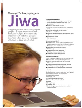 Mencegah Timbulnya gangguan
Jiwa 1. Faktor organo-biologik:
•	Hindarkan factor genetic, jangan menikah dengan
orang yang mempunyai hubungan darah atau
persaudaraan.
•	Hindarkan cedera kepala (trauma).
•	Hindarkan infeksi (terutama infeksi otak atau selaput
otak).
•	Hindarkan kekurangan gizi dan vitamin.
•	Hindarkan tumor di otak.
•	Hindarkan penyalahgunaan zat (alcohol, heroin, ganja,
dll).
•	Olahraga yang teratur.
•	Pola hidup sehat.
2. Faktor psiko-edukatif:
•	Anak dibesarkan dengan kasih sayang dan bijaksana
(jangan biasakan memukul dan memberikan hukuman
fisikmaupun psikis seperti cacian ataupun hinaan.
•	Biarkan anak tumbuh dengan mandiri.
•	Tidak dimanja.
•	Tidak dilindungi secara berlebihan.
•	Tidak diperlakukan secara tidak adil.
•	Tidak dijadikan objek oleh orang tua.
3. Faktor sosio-kultural:
•	Pilih lingkungan yang baik untuk membesarkan anak.
•	Menyesuaikan diri dengan lingkungan apa saja.
•	Memiliki pekerjaan yang sesuai dan mencukupi
kebutuhan.
•	Tidak bergaul dengan orang yang tidak bermoral.
•	Memiliki keyakinan agama yang benar.
•	Tidak melakukan hal-hal yang berbau kriminal dan
tercela.
Berikut beberapa ciri orang sehat yang“sakit” yaitu :
1.	Sangat mementingkan diri sendiri (egois).
2.	Hutang tidak mau bayar.
3.	Tidak tahu malu.
4.	Senang melihat orang lain susah.
5.	Iri hati melihat orang lain berhasil.
6.	Curang.
7.	Senang korupsi.
8.	Tidak mau antri.
9.	Suka melanggar segala ketentuan yang berlaku
(berbagai Sumber)
Gangguan jiwa merupakan suatu penyakit
yang bisa di cegah atau meminimalisir,
berikut ini  mungkin dapat membantu
anda mencegah timbulnya gangguan
jiwa. Pencegahan gangguan jiwa dapat
dilihat dari berbagai faktor berikut:
EDISI 38 I OKTOBER I 2012 MEDIAKOM 13
 