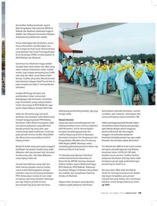 dan fasilitas-fasilitas kesehatan seperti
Balai Pengobatan Haji Indonesia (BPHI) di
Makkah dan Madinah, Madinatul Hujjaj di
Jeddah, dan Pelayanan Kesehatan Oktagon
di Bandara King Abdul Aziz Jeddah.
Untuk melengkapi alat kesehatan, secara
khusus Kemenkes mendatangkan dua
unit rontgen ke Arab Saudi. Alat kesehatan
yang dipinjam dari Pusat Penanggulangan
Krisis Kesehatan (PPKK) ini ditempatkan di
BPHI Makkah dan Madinah.
Sementara itu, Madinatul Hujjaj Jeddah
menjadi depo obat-obatan dan alkes yang
selain melayani kebutuhan Daker Jeddah
sendiri, juga sebagai penopang atau buffer
stok obat dan Alkes untuk kedua Daker
lainnya. Fasilitas yang dulu dikenal jemaah
haji Indonesia sebagai Hotel Transit Haji ini
juga menjadi pool bagi 31 unit kendaraan
ambulans.
Instalasi BPHI juga tak luput dari
pembenahan. Selain menambah
kelengkapan alat kesehatan, Kemenkes
juga menambah ruang-ruang tindakan
medis, khususnya di BPHI Madinah, agar
pasien dapat dilayani dengan lebih baik.
Selain itu, Kemenkes juga menaruh
perhatian atas kesiapan Safari Wukuf yang
menjadi tanggung jawab PPIH Bidang
Kesehatan. Safari Wukuf merupakan salah
satu bentuk pelayanan yang diberikan
kepada jemaah haji yang sakit, agar
mereka tetap dapat melakukan ritual haji
pada periode Armina (Arafah, Muzdalifah
dan Mina), khususnya ketika wukuf di
Padang Arafah.
Wukuf di Arafah yang jatuh pada tanggal 9
Dzulhijjah merupakan ibadah yang wajib
dilakukan oleh para jemaah haji, termasuk
mereka yang sakit. Jika tidak dilakukan,
maka hajinya tidak sah.
Jamaah haji Indonesia yang sakit dan
tidak mampu berjalan menuju Arafah
untuk wukuf diberangkatkan dengan
ambulans atau bus kecil yang disediakan
PPIH. Keberadaan mereka di sana tidak
menginap, tapi hanya berdiam beberapa
jam saja. Selama periode Armina,
para jemaah haji yang sakit tak hanya
didampingi pembimbing ibadah, tapi juga
tenaga medis.
Sesuai rencana
Upaya persiapan penyelenggaraan haji
bidang kesehatan terus menerus dipantau
oleh Kemenkes. Untuk memantapkan
kesiapan penyelenggaraannya dan
melihat langsung kondisi di lapangan,
Kemenkes mengirim Tim Pengawasan dan
Pengendalian (Wasdal) serta Tim Barang
Milik Negara (BMN) beberapa waktu
menjelang gelombang pertama Kloter haji
Indonesia tiba di Arab Saudi.
Tim Wasdal yang dipimpin Sekretaris
Jenderal Kementerian Kesehatan dr.
Ratna Rosita, MPHM meninjau kesiapan
fasilitas-fasilitas seperti Madinatul Hujjaj,
BPHI Madinah, BPHI Makkah, Pelayanan
Kesehatan Oktagon di Bandara King Abdul
Aziz Jeddah, dan pengelolaan Katering
Andalus di Madinah.
Adapun fokus kesiapan yang dipantau
meliputi aspek pelayanan kesehatan,
ketersediaan obat/alat kesehatan, sanitasi
surveilans, gizi makanan, ketenagaan dan
sarana penunjang (seperti ambulans, dll).
Selaku penanggung jawabWasdal, Sekjen
memberikan arahan kepada para petugas
agar bekerja dengan penuh tanggung
jawab, profesional, dan bersungguh-
sungguh mensukseskan pelayanan
kesehatan terhadap jamaah haji, agar angka
kesakitan dan kematian dapat diturunkan.
Tim Wasdal dan BMN di Arab Saudi menilai
persiapan penyelenggaraan haji Bidang
kesehatan tahun 1433H/2012M telah
berjalan sesuai rencana. Fasilitas-fasilitas
pelayanan kesehatan di ketiga Daker telah
beroperasi penuh sejak awal kedatangan
jemaah haji ke Tanah Suci.
Kini para tamu Allah telah kembali ke
Tanah Air. Semoga kesempurnaan ibadah
haji dapat menjadikan para jemaah
menjadi haji yang mabrur dan ,membawa
kebaikan untuk bangsa Indonesia. Amiin.
(gi. Rief)
EDISI 38 I OKTOBER I 2012 MEDIAKOM 15
 