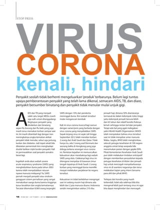 STOP PRESSSTOP PRESS
A
IDS dan TB yang menjadi
salah satu target MDGs masih
saja sulit untuk ditanggulangi.
Begitupun penyakit yang
ditularkan dari binatang
seperi flu burung dan flu babi yang juga
masih terus memakan korban sampai saat
ini. Ini masih ditambah lagi dengan tren
meningkatnya angka kematian akibat
penyakit tidak menular, sebut saja jantung,
kanker dan diabetes. Jadi tepat sekali bila
dikatakan pemerintah kini menghadapi
double bahkan triple burden penyakit. Kali
ini permasalahan soal penyakit semakin
berat lagi.
Ingatkah anda akan wabah severe
acute respiratory syndrome (SARS) yang
menghebohkan dunia pada tahun 2003
karena telah menyebabkan ratusan
nyawa manusia melayang? Ya, SARS
pernah menjadi penyakit atau sindrom
gangguan sistem pernafasan yang sangat
menakutkan warga dunia karena tingginya
kasus kesakitan dan angka kematiannya.
Tercatat ditemukan 8.069 orang terjangkit
kenali, hindari
SARS dengan 10% dari penderita
meninggal dunia. Kini wabah tersebut
mulai mengancam kembali.
Kali ini virus corona muncul lagi namun
dengan varian/jenis yang berbeda dengan
virus corona yang menyebabkan SARS.
Sepak terjang virus ini sejak Juli hingga
September 2012 telah menelan korban
2 orang dari Arab Saudi dan Qatar. Tidak
hanya itu, ada 5 orang asal Denmark dan
seorang balita di Hongkong yang juga
diduga terkena serangan virus corona
ini. Rentetan kejadian ini memunculkan
kekuatiran akan merebaknya lagi wabah
SARS yang dulu. Celakanya lagi virus ini
ditengarai menyebar di kawasan timur
tengah tepatnya di Arab Saudi. 2 orang
korban yang meninggal dunia memiliki
riwayat melakukan perjalanan ke negara
tersebut.
Kekuatiran ini tidak berlebihan mengingat
saat ini sedang musim haji dimana ada
lebih dari 2 juta manusia disana. Indonesia
sendiri mengirimkan sekitar 210 ribu
jemaah haji, dimana 50% diantaranya
termasuk ke dalam kelompok risiko tinggi
yaitu kelompok jemaah berusia lebih
dari 65 tahun dan relatif kondisi fisiknya
lemah sehingga rentan tertular penyakit.
Tetapi ada hal yang agak melegakan
yakni World Health Organization (WHO)
telah menyatakan bahwa virus tersebut
saat ini tidak menyebar antar manusia.
Walau begitu, WHO telah menghimbau
seluruh petugas kesehatan di 194 negara
anggota untuk tetap waspada bila
menemukan pasien dengan gejala ISPA.
Pihak Kementerian Kesehatan Arab Saudi
pun telah melakukan tindakan antisipatif
dengan memberikan penyuluhan kepada
petugas kesehatan di kloter dan jemaah
haji untuk mencegah menyebarluasnya
virus ini di seantero negaranya dan terus
melakukan kajian yang intens bersama
para ahli dan pihak WHO.
Terlepas dari kondisi yang masih
terkendali, tidak ada salahnya bila kita
mengenal lebih jauh tentang virus ini agar
kita dapat menghindari dan mencegah
Penyakit seolah tidak berhenti mengeluarkan‘produk’terbarunya. Belum lagi tuntas
upaya pemberantasan penyakit yang telah lama dikenal, semacam AIDS, TB, dan diare,
penyakit bersumber binatang dan penyakit tidak menular mulai unjuk gigi.
Virus
Corona
EDISI 38 I OKTOBER I 2012 MEDIAKOM16
 