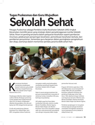 K
ementerian Kesehatan
memberikan penghargaan
kepada Puskesmas yang sekolah
binaannya menjadi Pemenang
Lomba Sekolah Sehat Tingkat
Nasional tahun 2012.
Penghargaan diberikan dalam kegiatan
audiensi Menkes RI dengan pemenang
Lomba Sekolah Sehat Tingkat Nasional
tahun 2012 di Jakarta. Penghargaan
diberikan berupa plakat, serta satu unit
laptop dan DVD sebagai bentuk apresiasi.
Di sela-sela sambutannya, Menteri
Kesehatan RI, dr. Nafsiah Mboi, Sp.A,
MPH, mengatakan bahwa Puskesmas
TugasPuskesmasdanGuruWujudkan
merupakan wadah yang berkewajiban
memberikan pembinaan kepada Usaha
Kesehatan Sekolah (UKS) di Tingkat
Kecamatan.
Selain itu peran petugas kesehatan dan
para guru yang peduli akan masyarakat di
sekitarnya mampu menjadikan UKS yang
baik bagi masyarakatnya.
UKS adalah upaya luar biasa dalam
memberikan hak anak, untuk itu marilah
Menteri Pendidikan, Menteri Agama,
Menteri Dalam Negeri, dan Menteri
Kesehatan sama-sama menjadikan sebagai
salah satu usaha pemerintah yang bekerja
sama dengan masyarakat dalam rangka
Petugas Puskesmas sebagai Pembina Usaha Kesehatan Sekolah (UKS) tingkat
Kecamatan memiliki peran yang strategis dalam penyelenggaraan Lomba Sekolah
Sehat. Peran ini penting terutama dalam pelayanan kesehatan seperti pemberian
imunisasi, pelaksanaan penjaringan kesehatan, pemeriksaan kesehatan berkala, dan
pemberian penyuluhan. Sementara guru berperan dalam peningkatan pengetahuan
dan sikap, utamanya dalam memonitor perilaku peserta didik sehari-hari.
SekolahSehat
pemenuhan hak asasi anak.
Program UKS dirintis sejak tahun 1956.
UKS dilaksanakan secara komprehensif
melalui TRIAS UKS yaitu pendidikan
kesehatan, pelayanan kesehatan dan
pembinaan lingkungan sehat. Pada
tahun 1984, diperkuat dengan terbitnya
surat keputusan bersama 4 Menteri yaitu
Menteri Pendidikan, Menteri Kesehatan,
Menteri Dalam Negeri dan Menteri Agama.
Pemberian penghargaan ini merupakan
motivasi bagi para petugas kesehatan
untuk lebih meningkatkan pembinaan
secara berjenjang di semua sekolah di
wilayah binaan. (yu)
EDISI 38 I OKTOBER I 2012 MEDIAKOM 19
 