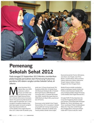 M
enteri Kesehatan RI, dr.
Nafsiah Mboi, Sp.A, MPH
melakukan audiensi
dengan perwakilan dari
para pemenang Lomba
Sekolah Sehat Tingkat Nasional tahun
2012, di Kantor Kementerian Kesehatan,
Jakarta. Para pemenang telah berada di
Jakarta sejak 24 September 2012, untuk
mengikuti serangkaian kegiatan yang
telah dipersiapkan termasuk mengikuti
Rapat Kerja Nasional UKS ke XI.
Lomba Sekolah Sehat tingkat Nasional
tahun 2012  diikuti oleh 94 sekolah, yang
Pemenang
Sekolah Sehat 2012
terdiri dari: 23 Taman Kanak-kanak (TK)/
Raudathul Athfal (RA): 24 Sekolah Dasar
(SD)/Madrasah Ibtidaiyah (MI): 24 Sekolah
Menengah Pertama (SMP)/Madrasah
Tsanawiyah (MTs): 23 Sekolah Menengah
Atas (SMA)/ Sekolah Menengah Kejuruan
(SMK)/Madrasah Aliyah (MA), yang berasal
dari 24 Provinsi.
Pemenang Lomba Sekolah Sehat Tingkat
Nasional tahun 2012, merupakan 6 sekolah
yang terpilih dari masing-masing jenjang
pendidikan. Sebanyak 24 sekolah yang
meraih predikat Sekolah Sehat tingkat
Nasional, berasal dari Provinsi: DKI Jakarta,
Jawa Barat, Jawa Tengah, Jawa Timur,
Banten, Sumatera Barat, Jambi, Sumatera
Selatan, Kalimantan Selatan, Kalimantan
Tengah, Sulawesi Selatan, Sulawesi
Tenggara dan Nusa Tenggara Barat.
Menkes RI secara simbolis memberikan
piagam penghargaan kepada Sekolah dan
Pembina Usaha Kesehatan Sekolah (UKS)
yang mendapat predikat sebagai Pemenang
Lomba Sekolah SehatTingkat Nasional 2012.
Di tingkatTK/RA,TK Atisa Dipamkara, Kec.
Curug, Kab.Tanggerang, Banten menjadi
juara pertama. Juara II diraih olehTK Aisyiyah
Bebekan, Kec.Taman, Kab.Sidoarjo, Jawa
Timur. Juara III yaituTK Islam Sa’adatuddarain
Wakan, Kec. Praya, Kab. LombokTengah,
NusaTenggara Barat. Untuk juara harapan
I diraih olehTK Santa Ursula, Kec. Sawah
Pada tanggal 25 September 2012 Menkes memberikan
plakat kepada perwakilan dari Pemenang Puskesmas
pembina UKS dalam rangka Lomba Sekolah Sehat, di
Jakarta
STOP PRESSSTOP PRESS
Menkes: serahkan penghargaan kepada para pemenang lomba sekolah sehat
EDISI 38 I OKTOBER I 2012 MEDIAKOM20
 