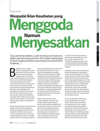 “Saya penderita diabetes, sudah berulang kali berobat ke
dokter, tapi tak kunjung sembuh. Kini setelah saya berobat
keKlinikTongfang,diabetessayahilang.TerimakasihKlinik
Tongfang…”
B
egitulah kira-kira cuplikan
testimoni seorang pasien pada
iklan Klinik TCM Tong Fang yang
pernah menyedot perhatian
sebagian besar orang, karena
begitu sering tayangannya muncul di layar
televisi. Booming iklan klinik kesehatan
Tong Fang yang berhasil menyedot
perhatian masyarakat khususnya di dunia
maya, menjadi cerita menarik. Banyak
orang kemudian menjadi kreatif mencipta
iklan sejenis yang diplesetkan dan
diparodikan menjadi bahan lucu-lucuan
dan olok-olok. di jejaring media social
seperti twitter, facebook dan blackberry
messenger. Iklan tersebut sukses menyita
perhatian pemirsa televisi, mulai warga di
perkampungan hingga seorang Menteri
Kesehatan.
Banyak orang yang terkesima dan akhirnya
tergoda untuk mencoba pengobatan
tradisional, pengobatan alternative, atau
pengobatan herbal tersebut. Apapun
namanya, pengobatan jenis ini memang
semakin populer saja. Seakan ini menjadi
jawaban bagi ancaman penyakit masa kini,
khususnya penyakit tidak menular macam
jantung, kanker, diabetes dan stroke.
Alasan yang diungkapkan pengguna
sederhana saja, keputusasaan terhadap
pengobatan konvensional yang tidak
membuahkan hasil sehingga memutuskan
untuk mencobanya. Padahal janji-janji,
harapan dan testimoni yang diberikan
tidaklah sepenuhnya benar bahkan
cenderung menyesatkan. Etika kedokteran
saja yang memiliki dasar keilmuan fomal
dan dibantu teknologi tinggi tidak boleh
menjanjikan kesembuhan, tetapi para
pengobat tradisional ini dengan berani
mengobral janji manis.
Media massa, baik cetak, online
maupun elektronik, memang masih
menjadi andalan banyak kalangan
untuk mempromosikan produknya baik
berupa barang maupun jasa. Hal ini pun
disadari oleh para pelaku kesehatan,
khususnya pengobat tradisional. Tapi
yang disayangkan adalah promosi
yang mereka lakukan terlalu masif dan
kerap menyesatkan. Mereka seolah
punya dana berlimpah untuk terus
muncul di TV. Pemerintah sepertinya
tidak berdaya menghadapi gencarnya
iklan mereka. Jangankan untuk
menghentikan penayangannya, untuk
memasang publikasi penyeimbangpun
masih terkendala dengan keterbatasan
anggaran.
Pelanggaran iklan kesehatan tidak hanya
berbentuk pengobatan tradisional ala
Traditional Chinese Medicine (TCM), tapi
banyak ragam lainnya. Bila kita perhatikan,
ada produk obat atau produk kesehatan
rumah tangga yang menggunakan model
iklan seorang selebriti yang juga berprofesi
sebagai dokter dan atau menggunakan
atribut dokter. Mungkin pernah juga
kita lihat iklan rumah sakit yang tidak
berdomisili di Indonesia, tetapi berlokasi
di negara tetangga seperti China, Malaysia
dan Singapura. Dan masih banyak variasi
iklan kesehatan lainnya.
Ini baru di media televisi, belum lagi
kita mendengar iklan semacam itu
di radio. Setiap haripun kita melihat
dan membacanya di koran, majalah
dan tabloid yang jenisnya jauh lebih
beragam dan frekuensinya lebih sering
dibandingkan yang kerap kita lihat di
televisi. Fenomena ini tidak hanya terjadi
di Jakarta, bahkan di media lokal/daerah
juga promosi pengobatan tradisional/
alternatif sudah mulai menjamur, baik
WaspadaiIklanKesehatanyang
Namun
Menyesatkan
Menggoda
STOP PRESSSTOP PRESS
EDISI 38 I OKTOBER I 2012 MEDIAKOM24
 
