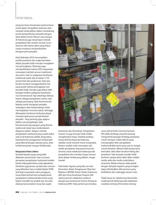 yang luar biasa menyimpan potensi besar
untuk dapat menjadikan tanaman obat
menjadi media pilihan dalam mendukung
proses penyembuhan penyakit dengan
obat-obatan kimia. Ribuan suku bangsa
di Indonesia juga menyimpan metode
pengobatan dan racikan ramuan turun-
temurun dari bahan alami yang diakui
cukup mumpuni menyembuhkan
beragam jenis penyakit.
Data Riskesdas 2010 menunjukkan
jumlah penderita dan angka kematian
akibat penyakit tidak menular mengalami
tren peningkatan. Riskesdas juga
memperlihatkan bahwa 59% masyarakat
merasakan manfaat ramuan tradisional
atau jamu. Saat ini, pelayanan kesehatan
tradisional sudah ada di sekitar 51 RS
pemerintah dan puskesmas. Data dan
kondisi tersebut menggambarkan hal
yang positif, bahwa peningkatan tren
penyakit tidak menular juga diikuti oleh
kesiapan fasilitas pelayanan kesehatan
non konvensional. Tapi sekali lagi sifatnya
bukan sebagai pengobatan utama, tapi
sebagai penunjang. Obat konvensional
bekerja untuk mengatasi penyakit,
sedangkan obat herbal bekerja untuk
meningkatkan imunitas tubuh, sehingga
diharapkan kombinasi keduanya dapat
mempercepat proses penyembuhan
penyakit . Yang penting juga, apapun
pilihan cara pengobatan, baik
konvensional saja ataupun yang disertai
tradisional, tetap harus berlandaskan
diagnosis dokter. Adapun metode
pengobatan tradisional yang sudah diakui
saat ini di Indonesia adalah akupunktur,
hiperbarik dan penggunaan herbal, baik
yang dikenal dengan sebutan jamu, obat
herbal terstandar maupun fitofarmaka.
Kerjasama lintas sektor
Kembali kepada upaya yang telah
dilakukan pemerintah. Saat ini proses
penapisan pengobatan tradisional melalui
Dinkes Kabupaten/Kota mulai diperketat.
Demikian juga proses uji obat atau ramuan
yang diberikan harus melalui Badan POM.
Jadi bagi masyarakat calon pengguna,
harap lebih berhati-hati terhadap klinik
pengobatan tradisional/alternative yang
belum memiliki izin praktik dan izin edar
obatnya karena belum teruji dari aspek
keamanan dan khasiatnya. Pengobatan
macam ini juga ternyata tidak sedikit
mengeluarkan biaya. Padahal awalnya
hanya diminta biaya ala kadarnya,
sekedar untuk menarik minat masyarakat.
Namun setelah mulai merasakan ada
sedikit perubahan, biasanya konsumen
diminta untuk melakukan beberapa kali
pengobatan dan menebus biaya ramuan
obat-obatan herbal yang diklaim sangat
handal.
Pada bulan Agustus yang lalu, tim dari
Kemenkes, Badan Pengawasan Obat dan
Makanan (BPOM), Ikatan Dokter Indonesia
(IDI) dan Dinas Kesehatan Propinsi DKI
Jakarta pernah melakukan audiensi
dengan para komisioner Komisi Penyiaran
Indonesia (KPI). Pada pertemuan tersebut,
unsur pemerintah meminta bantuan
KPI selaku lembaga yang berwenang
mengontrol tayangan lembaga penyiaran
untuk menegur media televisi yang
menayangkan iklan pengobatan
tradisional/alternative yang saat itu tengah
marak disiarkan. Alhasil, tidak berapa lama
kemudian, iklan-iklan tersebut hilang dari
peredaran. Tapi ternyata masalah tidak
berhenti sampai disitu. Iklan-iklan melalui
media radio dan media cetak belum
tersentuh. Media terkesan tidak peduli
dengan dampak negative yang mungkin
dapat ditimbulkan oleh promosi yang
berlebihan dan melanggar aturan main.
Tidak hanya itu. Sebelumnya Kemenkes
sudah pernah beberapa kali melakukan
sosialisasi tentang Permenkes tentang
STOP PRESSSTOP PRESS
EDISI 38 I OKTOBER I 2012 MEDIAKOM26
 