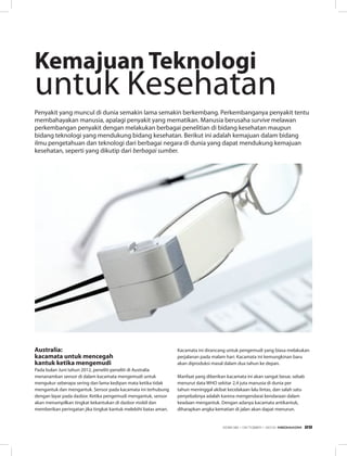 Australia:
kacamata untuk mencegah
kantuk ketika mengemudi
Pada bulan Juni tahun 2012, peneliti-peneliti di Australia
menanamkan sensor di dalam kacamata mengemudi untuk
mengukur seberapa sering dan lama kedipan mata ketika tidak
mengantuk dan mengantuk. Sensor pada kacamata ini terhubung
dengan layar pada dasbor. Ketika pengemudi mengantuk, sensor
akan menampilkan tingkat kekantukan di dasbor mobil dan
memberikan peringatan jika tingkat kantuk melebihi batas aman.
Penyakit yang muncul di dunia semakin lama semakin berkembang. Perkembanganya penyakit tentu
membahayakan manusia, apalagi penyakit yang mematikan. Manusia berusaha survive melawan
perkembangan penyakit dengan melakukan berbagai penelitian di bidang kesehatan maupun
bidang teknologi yang mendukung bidang kesehatan. Berikut ini adalah kemajuan dalam bidang
ilmu pengetahuan dan teknologi dari berbagai negara di dunia yang dapat mendukung kemajuan
kesehatan, seperti yang dikutip dari berbagai sumber.
Kacamata ini dirancang untuk pengemudi yang biasa melakukan
perjalanan pada malam hari. Kacamata ini kemungkinan baru
akan diproduksi masal dalam dua tahun ke depan.
Manfaat yang diberikan kacamata ini akan sangat besar, sebab
menurut data WHO sekitar 2,4 juta manusia di dunia per
tahun meninggal akibat kecelakaan lalu lintas, dan salah satu
penyebabnya adalah karena mengendarai kendaraan dalam
keadaan mengantuk. Dengan adanya kacamata antikantuk,
diharapkan angka kematian di jalan akan dapat menurun.
Kemajuan Teknologi
untuk Kesehatan
EDISI 38 I OKTOBER I 2012 MEDIAKOM 29
 