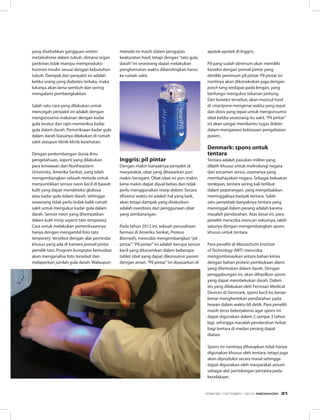 yang disebabkan gangguan sistem
metabolisme dalam tubuh, dimana organ
pankreas tidak mampu memproduksi
hormon insulin sesuai dengan kebutuhan
tubuh. Dampak dari penyakit ini adalah
ketika orang yang diabetes terluka, maka
lukanya akan lama sembuh dan sering
mengalami pembengkakkan.
Salah satu cara yang dilakukan untuk
mencegah penyakit ini adalah dengan
mengonsumsi makanan dengan kadar
gula teratur dan rajin memeriksa kadar
gula dalam darah. Pemeriksaan kadar gula
dalam darah biasanya dilakukan di rumah
sakit ataupun klinik-klinik kesehatan.
Dengan perkembangan dunia ilmu
pengetahuan, seperti yang dilakukan
para kimiawan dari Northeastern
University, Amerika Serikat, yang telah
mengembangkan sebuah metode untuk
menyuntikkan sensor neon kecil di bawah
kulit yang dapat mendeteksi glukosa
atau kadar gula dalam darah, sehingga
seseorang tidak perlu bolak-balik rumah
sakit untuk mengukur kadar gula dalam
darah. Sensor neon yang ditempatkan
dalam kulit mirip seperti tato temporary.
Cara untuk melakukan pemeriksaannya
hanya dengan mengambil foto tato
temporery tersebut dengan alat pemindai
khusus yang ada di kamera ponsel pintar
pemilik tato. Program komputer kemudian
akan menganalisa foto tersebut dan
melaporkan jumlah gula darah. Walaupun
metode ini masih dalam pengujian
keakuratan hasil, tetapi dengan“tato gula
darah”ini seseorang dapat melakukan
penghematan waktu dibandingkan harus
ke rumah sakit.
Inggris: pil pintar
Dengan makin banyaknya penyakit di
masyarakat, obat yang ditawarkan pun
makin beragam. Obat-obat ini pun makin
lama makin dapat dijual bebas dan tidak
perlu menggunakan resep dokter. Secara
efisiensi waktu ini adalah hal yang baik,
akan tetapi dampak yang ditakutkan
adalah overdosis dari penggunaan obat
yang sembarangan.
Pada tahun 2012 ini, sebuah perusahaan
farmasi di Amerika Serikat, Proteus
Biomedis, mencoba mengembangkan“pil
pintar”.“Pil pintar”ini adalah berupa sensor
kecil yang ditanamkan dalam beberapa
tablet obat yang dapat dikonsumsi pasien
dengan aman.“Pil pintar”ini dipasarkan di
apotek-apotek di Inggris.
Pil yang sudah diminum akan memiliki
koneksi dengan ponsel pintar yang
dimiliki peminum pil pintar. Pil pintar ini
nantinya akan dikoneksikan juga dengan
patch tang terdapat pada lengan, yang
berfungsi mengukur tekanan jantung.
Dari koneksi tersebut, akan muncul hasil
di smartpone mengenai waktu yang tepat
dan dosis yang tepat untuk mengonsumsi
obat ketika seseorang itu sakit.“Pil pintar”
ini akan sangat membantu tugas dokter
dalam mengawasi kebiasaan pengobatan
pasien.
Denmark: spons untuk
tentara
Tentara adalah pasukan militer yang
dilatih khusus untuk melindungi negara
dari ancaman serius, utamanya yang
membahayakan negara. Sebagai kekuatan
terdepan, tentara sering kali terlibat
dalam peperangan, yang menyebabkan
meninggalnya banyak tentara. Salah
satu penyebab banyaknya tentara yang
meninggal dalam perang adalah karena
masalah pendarahan. Atas dasar ini, para
peneliti mencoba mencari solusinya, salah
satunya dengan mengembangkan spons
khusus untuk tentara.
Para peneliti di Massachutts Institute
of Technology (MIT) mencoba
mengombinasikan antara bahan kimia
dengan bahan protein pembukaan alami
yang ditemukan dalam darah. Dengan
penggabungan ini, akan dihasilkan spons
yang dapat membekukan darah. Dalam
tes yang dilakukan oleh Ferrosan Medical
Devices di Denmark, spons kecil itu benar-
benar menghentikan pendarahan pada
hewan dalam waktu 60 detik. Para peneliti
masih terus bekerjakeras agar spons ini
dapat digunakan dalam 2 sampai 3 tahun
lagi, sehingga masalah pendarahan hebat
bagi tentara di medan perang dapat
diatasi.
Spons ini nantinya diharapkan tidak hanya
digunakan khusus oleh tentara, tetapi juga
akan diproduksi secara masal sehingga
dapat digunakan oleh masyarakat umum
sebagai alat pertolongan pertama pada
kecelakaan.
EDISI 38 I OKTOBER I 2012 MEDIAKOM 31
 