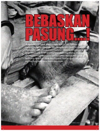dr. Nova Riyanti Yusuf, anggota Komisi IX DPR RI, Februari 2012
melakukan Kunjungan Kerja Spesifik ke Provinsi Nusa Tenggara Barat,
diantaranya mengadvokasi pembebasan seorang dengan gangguan
jiwa (ODGJ) usia 36 tahun yang telah dipasung selama 14 tahun. ODGJ
tersebut berhasil dilepaskan dan kemudian dibawa oleh petugas
kesehatan ke Rumah Sakit Jiwa Provinsi. Saat ini masih banyak dari
mereka yang lebih lama dalam pasungan.
BEBASKAN
PASUNG....!
EDISI 38 I OKTOBER I 2012 MEDIAKOM 33
 