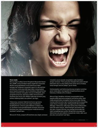 Peran media
Menurut Agus Sudibyo, Komisi Pengaduan Masyarakat Dewan
Pers, ODMK, sering mendapat stigma negatif dari masyarakat.
Mereka sering diperlakukan secara diskriminasi dalam
berbagai hal. Perlakukan masyarakat seperti ini, ada andil dari
pemberitaan media yang tidak tepat dalam menyampaikan
pesan kepada masyarakat.“Hal ini disebabkan tidak pahamnya
wartawan wartawan merupakan manusia ensiklopedis, yakni
pengetahuannya luas, tapi hanya sedikit, termasuk konten
kesehatan jiwa secara utuh. Maklum tidak ada wartawan yang
berlatar belakang dokter atau psikiatri”, ujar Agus.
“Sebenarnya, wartawan tidak berniat buruk, tapi karena
ketidakpahamannya secara utuh, dapat menyebarkan
kesalahpahaman. Untuk itu perlu dilakukan sosialisasi isu-
isu kesehatan secara periodik kepada wartawan, khususnya
kesehatan jiwa, seperti workshop peran media bertema isu
kesehatan”, tambah Agus.
Menurut dr. Pandu, sesepuh ahli kesehatan jiwa, begitu wartawan
menyebut, secara sukarela menyediakan waktu berdiskusi
dengan wartawan.“Tema yang akan diangkat disesuaikan dengan
kebutuhan atau isu yang sedang trend. Untuk saat ini misalnya
terkait dengan tawuran pelajar”, ujar dr. Pandu.
Hal disampaikan saat berbincang-bincang mengikuti workshop
peran media dalam meningkatkan derajat kesehatan jiwa di
Indonesia, 6 Oktober 2012, di Jakarta.
Menurut Agus, kesalahan wartawan menyampaikan pesan
kepada publik juga karena pengaruh trend berita online. Yakni
media yang berusaha menyajikan berita secara cepat. Masing-
masing media berusaha ingin menjadi penyaji berita yang paling
cepat. Karena mengejar cepat, sehingga kode etik jurnalistik
dilanggar.“Seharusnya, walau kejar tayang tetap melaksanakan
kode etik seperti; akurasi , keberimbangan, pemisahan fakta
dan opini, menguji informasi, asas praduga tak bersalah dan
tidak menyalahgunakan profesi. Menghindari prasangka dan
diskriminasi sara, jenis kelamin, orang lemah, miskin, sakit, cacat
jiwa atau cacat jasmani”, ujar Agus.
EDISI 38 I OKTOBER I 2012 MEDIAKOM 37
 