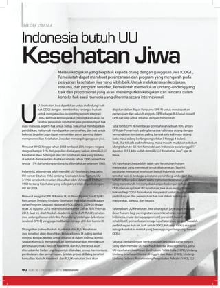 U
U Kesehatan Jiwa diperlukan untuk melindungi hak-
hak ODGJ dengan memberikan kerangka hukum
untuk mengatasi isu-isu penting seperti integrasi
ODGJ kembali ke masyarakat, peningkatan akses ke
fasilitas pelayanan kesehatan jiwa, perlindungan hak
asasi manusia, seperti hak untuk hidup, hak untuk mendapatkan
pendidikan, hak untuk mendapatkan perumahan, dan hak untuk
bekerja. Legislasi juga dapat memainkan peran penting dalam
mempromosikan Kesehatan Jiwa dan mencegah gangguan jiwa.
Menurut WHO, hingga tahun 2003 terdapat 25% negara-negara
dengan hampir 31% dari populasi dunia yang belum memiliki UU
Kesehatan Jiwa. Setengah dari UU Kesehatan Jiwa yang berlaku
di seluruh dunia saat ini disahkan setelah tahun 1990, sementara
sekitar 15% dari undang-undang itu diberlakukan sebelum 1960.
Indonesia, sebenarnya telah memiliki UU Kesehatan Jiwa, yaitu
UU nomor 3 tahun 1966 tentang Kesehatan Jiwa. Namun, UU
3/1966 tersebut kemudian dibatalkan oleh UU nomor 3 tahun
1992 tentang Kesehatan yang selanjutnya telah diganti dengan
UU 36/2009.
Menurut anggota DPR RI Komisi IX, dr. Nova Riyanti Yusuf, Sp.KJ
Rancangan Undang-Undang Kesehatan Jiwa telah masuk dalam
daftar Program Legislasi Nasional (PROLEGNAS) 2009-2014 dan
sejak 30 Agustus 2012 telah ditambahkan ke Daftar RUU Prioritas
2012. Saat ini, draft Naskah Akademik serta draft RUU Kesehatan
Jiwa sedang disusun oleh Biro Perundang-Undangan Sekretariat
Jenderal DPR RI yang juga melibatkan tenaga ahli dari Komisi IX.
Ditargetkan bahwa Naskah Akademik dan RUU Kesehatan
Jiwa tersebut akan diserahkan kepada Komisi IX paling lambat
minggu ketiga Oktober untuk dibahas di dalam internal komisi.
Setelah Komisi IX menyelesaikan pembahasan dan memberikan
persetujuan, maka Naskah Akademik dan RUU tersebut akan
diteruskan ke Badan Legislasi untuk dilakukan proses harmonisasi,
pembulatan, dan pemantapan. Setelah proses di Baleg tersebut,
kemudian Naskah Akademik dan RUU Kesehatan Jiwa akan
Indonesia butuh UU
KesehatanJiwaMelalui kebijakan yang berpihak kepada orang dengan gangguan jiwa (ODGJ),
Pemerintah dapat membuat perencanaan dan program yang mengarah pada
pelayanan kesehatan jiwa yang lebih baik. Untuk melaksanakan kebijakan,
rencana, dan program tersebut, Pemerintah memerlukan undang-undang yang
baik dan proporsional yang akan menempatkan kebijakan dan rencana dalam
konteks hak asasi manusia yang diterima secara internasional.
diajukan dalam Rapat Paripurna DPR RI untuk mendapatkan
persetujuan dari seluruh anggota DPR sebagai RUU usul inisiatif
DPR dan siap untuk dibahas dengan Pemerintah.
Tata Tertib DPR RI membatasi pembahasan sebuah RUU antara
DPR dan Pemerintah paling lama dua kali masa sidang dengan
kemungkinan tambahan paling banyak satu kali masa sidang
(satu masa sidang berlangsung sekitar 3 hingga 4 bulan).
“Jadi, jika tak ada aral melintang, maka mudah-mudahan sebelum
ulang tahun ke-68 Hari Kemerdekaan Indonesia pada tanggal 17
Agustus 2013, kita sudah memiliki UU Kesehatan Jiwa”, ujar dr
Nova.
UU Kesehatan Jiwa adalah salah satu kebutuhan hukum
masyarakat yang mendesak untuk dilaksanakan. Saat ini,
peraturan mengenai kesehatan jiwa di Indonesia masih
tersebar luas di berbagai peraturan perundang-undangan dan
belum terkompilasi dalam suatu instrumen kesehatan jiwa
yang menyeluruh. Ini menyebabkan perlindungan terhadap
ODGJ belum optimal. UU Kesehatan Jiwa akan menjadi dasar
hukum bagi ODGJ dan seluruh masyarakat untuk mendapatkan
perlindungan dan pemenuhan hak-hak dalam kehidupan
masyarakat, bangsa, dan negara.
Keberadaan UU Kesehatan Jiwa diharapkan juga dapat menjadi
dasar hukum bagi peningkatan sistem kesehatan mental di
Indonesia, mulai dari upaya promotif, preventif, kuratif, dan
rehabilitatif; pemanfaatan tenaga kesehatan jiwa, sampai masalah
perlindungan hukum, baik untuk ODGJ, keluarga ODGJ, maupun
tenaga kesehatan mental yang bersinggungan langsung dengan
ODGJ.
Sebagai perbandingan, berikut adalah beberapa daftar negara
yang telah memiliki UU Kesehatan Mental atau sejenisnya, yaitu
UU Kesehatan Jiwa Korea dan Hukum Publik Italia (1978), Undang-
Undang Kesehatan Mental di Inggris dan Wales (1983), Undang-
Undang Federasi Rusia tentang Pengobatan Psikiatri (1992), UU
Media Utama
EDISI 38 I OKTOBER I 2012 MEDIAKOM40
 