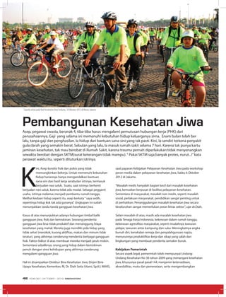 MEDIA UTAMA
K
ini, Asep kondisi fisik dan psikis yang tidak
memungkinkan bekerja. Untuk memenuhi kebutuhan
hidup hariannya hanya mengandalkan bantuan
sana-sini dan hasil kerja serabutan istrinya, termasuk
berjualan nasi uduk. Suatu, saat istrinya berhenti
berjualan nasi uduk, karena tidak ada modal. Sebagai pegganti
usaha, istrinya melamar menjadi pembantu rumah tangga.
Melihat kedaan hidup seperti itu, asep berkata“ saya sedih,
sepertinya hidup kok tak ada gunanya”. Ungkapan ini sudah
menunjukkan tanda-tanda gangguan kesehatan jiwa.
Kasus di atas menunjukkan adanya hubungan timbal balik
gangguan jiwa, fisik dan kemiskinan. Seorang penderita
gangguan jiwa bisa tidak produktif dan menanggung biaya
kesehatan yang mahal. Mereka juga memiliki pola hidup yang
tidak sehat (merokok, kurang aktifitas, makan dan minum tidak
teratur), yang akhirnya cenderung menderita berbagai gangguan
fisik. Faktor-faktor di atas membuat mereka menjadi jatuh miskin.
Sementara sebaliknya, orang yang hidup dalam kemiskinan
penuh dengan stres kehidupan yang akhirnya cenderung
mengalami gangguan jiwa.
Hal ini disampaikan Direktur Bina Kesehatan Jiwa, Dirjen Bina
Upaya Kesehatan, Kemenkes. RI, Dr. Diah Setia Utami, Sp.KJ, MARS,
saat paparan Kebijakan Pelayanan Kesehatan Jiwa pada workshop
peran media dalam pelayanan kesehatan jiwa, Sabtu 6 Oktober
2012 di Jakarta.
“Masalah medis hanyalah bagian kecil dari masalah kesehatan
jiwa, kemudian berpusat di fasilitas pelayanan kesehatan.
Sementara di masyarakat, masalah non medis, seperti masalah
sosial, perlakuan masyarakat, pendidikan sangat penting untuk
di perhatikan. Penanggulangan masalah kesehatan jiwa secara
keseluruhan sangat memerlukan peran lintas sektor”, ujar dr.Diah.
Selain masalah di atas, masih ada masalah kesehatan jiwa
pada Tenaga Kerja Indonesia, kekerasan dalam rumah tangga,
kekerasan agresifitas masyarakat, seperti mudahnya tawuran
pelajar, tawuran antar kampung dan suku. Meningkatnya angka
bunuh diri, kenakalan remaja dan penyalahgunaan napza,
menurunnya produktifitas kerja dan sikap yang salah dari
lingkungan yang membuat penderita semakin buruk.
Kebijakan Pemerintah
Secara aspek legal, pemerintah telah mempunyai Undang-
Undang Kesehatan No 36 tahun 2009 yang menangani kesehatan
jiwa, khususnya pasal pasal 144, menjamin ketersediaan,
aksesibilitas, mutu dan pemerataan, serta mengembangkan
Pembangunan Kesehatan Jiwa
Asep, pegawai swasta, beranak 4, tiba-tiba harus mengalami pemutusan hubungan kerja (PHK) dari
perusahaannya. Gaji yang selama ini memenuhi kebutuhan hidup keluarganya sirna. Enam bulan telah ber
lalu, tanpa gaji dan penghasilan. Ia hidup dari bantuan sana-sini yang tak pasti. Kini, Ia sendiri terkena penyakit
gula darah yang semakin berat. Sebulan yang lalu, Ia masuk rumah sakit selama 7 hari. Karena tak punya kartu
jaminan kesehatan, tak mau berobat di Rumah Sakit, karena trauma pernah diperlakukan tidak menyenangkan
sewaktu berobat dengan SKTM(surat keterangan tidak mampu).“ Pakai SKTM saja banyak protes, nurut...!”kata
perawat waktu itu, seperti dituturkan istrinya.
Media Utama
Sepeda sehat pada Hari Kesehatan Jiwa Sedunia, 10 Oktober 2012 di Monas Jakarta
EDISI 38 I OKTOBER I 2012 MEDIAKOM42
 