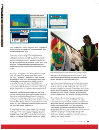 ODGJ berusia 36 tahun yang telah dipasung selama 14 tahun.
ODGJ tersebut berhasil dilepaskan dan kemudian dibawa oleh
petugas kesehatan ke Rumah Sakit Jiwa Provinsi.
Saat ini, ketersediaan fasiltas pelayanan kesehatan jiwa, terdapat
32 Rumah Sakit Jiwa pemerintah dan kurang lebih 600 psikiater
di seluruh Indonesia. Apabila melihat pada data sumber daya
kesehatan yang diperuntukkan bagi kesehatan jiwa, maka jumlah
tersebut, masih sangat kurang. Dibutuhkan peningkatan layanan
kesehatan jiwa di RSU maupun Puskesmas, serta peningkatan
jumlah tenaga kesehatan yang terlatih di bidang kesehatan jiwa.
Menurut Direktur Bina Kesehatan Jiwa, pemerintah telah
melakukan kerjasama dengan panti Rehabilitasi Dinas Sosal
dalam rangka penanganan terpadu rehabilitasi pasca perawatan.
Mengadakan Workshop pengembangan Pelayanan Psikogeriatri
terpadu di dinkes propinsi dan RSUD. Tidak ketinggalan
“meningkatkan keterampilan: penatalaksanaan gangguan
penggunaan amphetamine-type stimulants bagi Institusi Penerima
Wajib Lapor. Serta pengembangan program pengurangan
dampak buruk alkohol : meningkatkan keterampilan dan
implementasi ASSIST (Alcohol, Smoking Substance Involvement
Screening Test)”, ujar dr. Diah. ( Pra).
RISKESDAS 2007
PREVALENSI NASIONAL GANGGUAN JIWA BERAT
(PSIKOTIK)
Rata-rata: 0.46%
(lebih dari 1 juta
penduduk)
20
16.5
16
14.5
14.5
14.1
14.1
13.9
13.7
13.2
12.8
12.3
12
11.5
11.4
11.3
10.7
10.3
10.2
9.8
9.7
9.6
9
7.8
7.7
7.5
7.3
7.1
6.9
6.9
6.8
6.3
5.1
0
5
10
15
20
25
JABAR
GORONT
SULTENG
BABEL
NTT
NAD
DKIJAK
SUMBAR
SULSEL
IRJABAR
NTB
JATIM
JATENG
BANTEN
RIAU
KALSEL
KALTENG
BENGKULU
SULTRA
BALI
PAPUA
DIYOGYA
SULUT
KALBAR
SULBAR
MALUKU
MALUT
JAMBI
SUMUT
KALTIM
LAMPUNG
SUMSEL
KEPRI
11,6%
16
INDONESIA: RISET KESEHATAN DASAR 2007
Prevalensi Nasional Gangguan Mental Emosional
(Depresi & Cemas) ≥15 th: 11,6% à ± 19 juta
orang
PASUNG DI INDONESIA
LOKASI JUMLAH POPULASI ESTIMASI
PREVALENSI
Samosir 15 130.568 0.12 permil Minas, Vita
Bireun 23 396.390 0.06 permil CMHN
Bali 200 3.156.392 0.06 permil Estimasi
Prof Suryani
Rata-
rata
0.08 permil
Populasi penduduk Indonesia: 235.000.000
Estimasi penderita yang di pasung: 18.800
upaya kesehatan jiwa berbasis masyarakat. Pasal 145 berkaitan
tentang preventif, promotif, kuratif, dan rehabilitatif dan upaya
kesehatan jiwa di tempat kerja.
Khusus yang berkaitan dengan informasi, edukasi pada
masyarakat, menghindari pelanggaran hak asasi seseorang,
tenaga kesehatan yang berwenang dan tempat yang tepat,
termasuk fasilitas layanan khusus, dijelaskan pada pasal 146
dan 147. Sedangkan pasal 148 persamaan hak dan semua aspek
kehidupan. Khusus penderita yang menggelandang wajib
mendapat pengobatan dari pemerintah dengan biaya di jamin
penuh.
Pemasungan sesungguhnya telah dilarang di Indonesia sejak
tahun 1977 melalui Surat Menteri Dalam Negeri nomor:
PEM.29/6/15 tertanggal 11 November 1977 yang meminta
semua gubernur untuk secara aktif mengambil inisiatif untuk
menyelesaikan kasus pemasungan di wilayah mereka. Hal
ini kemudian diperkuat oleh Pasal 149 UU 36/2009 yang
mengamanatkan kepada Pemerintah untuk bertanggung jawab
atas pengobatan di fasilitas pelayanan kesehatan untuk orang
dengan gangguan jiwa (ODGJ), termasuk masalah pendanaan.
Kementerian Kesehatan telah menyiapkan road map untuk
membuat Indonesia bebas dari pemasungan pada tahun 2014.
Road map tersebut meliputi langkah-langkah strategis dan
tahapan operasional yang akan dilaksanakan secara bertahap
sesuai dengan dukungan dari berbagai pihak. Road map tersebut
kemudian diikuti dengan peluncuran program“Indonesia Bebas
Pasung 2014”oleh Kementerian Kesehatan pada Hari Kesehatan
Jiwa Dunia pada tanggal 10 Oktober 2011.
dr. Nova Riyanti Yusuf, Sp.KJ, selaku anggota DPR RI Komisi IX
sangat mendukung program“Indonesia Bebas Pasung 2014”
tersebut. Bahkan pada tanggal 8 Februari 2012 ketika Komisi
IX DPR RI melakukan Kunjungan Kerja Spesifik ke Provinsi Nusa
Tenggara Barat. Mereka mengadvokasi pembebasan seorang
REKAPAN KASUS PASUNG SEMENTARA
REKAPAN KASUS PASUNG SEMENTARA PERBULAN MARET 2012
NO DAERAH PENEMUAN PENANGANAN
1 Bali 33 33
2 Jawa Tengah 458 398
3 DKI Jakarta 25 25
4 Aceh 58 48
5 Lampung 13 0
6 Kalimantan Barat 1 0
7 Gorontalo 17 13
8 Sulawesi Tengah 4 4
9 Pontianak 22 16
10 Sumatera Barat 57 57
11 Sumatera Utara 8 0
12 Sumatera Selatan 42 41
13 Bengkulu 18 0
14 Jawa Timur 264 199
JUMLAH 1020 834
SUMBER DAYA KESEHATAN
- RS PEMERINTAH : 787 RS
TOTAL : 1969 RS
- PUSKESMAS : 9323 PUSKESMAS
- RS JIWA
Pemerintah : 32 RSJ
Total RSJ : 48 RSJ
-- data per Juni 2012
¨ Psikiater : ±600 (0,26 per 100.000 populasi)
¨ Dokter : 56.750 (24,67 per 100.000 populasi)
¨ Perawat : ±500.000 (217,4 per 100.000 populasi)
-- Distribusi tidak merata
Fasilitas Kesehatan untuk Layanan Kesehatan Jiwa
Sumber Daya Manusia untuk Kesehatan Jiwa
VAC1
Menkes: Mengangkat bendera tanda kegiatan sepeda sehat dimulai, 10 oktober 2012 di Monas
EDISI 38 I OKTOBER I 2012 MEDIAKOM 43
 