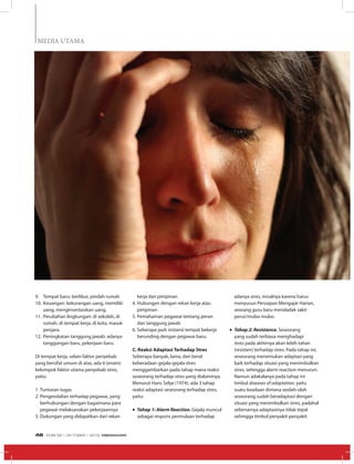 Pangkas
MEDIA UTAMA
9.	 Tempat baru: berlibur, pindah rumah
10.	Keuangan: kekurangan uang, memiliki
uang, menginvestasikan uang.
11.	Perubahan lingkungan: di sekolah, di
rumah, di tempat kerja, di kota, masuk
penjara.
12.	Peningkatan tanggung jawab: adanya
tanggungan baru, pekerjaan baru.
Di tempat kerja, selain faktor penyebab
yang bersifat umum di atas, ada 6 (enam)
kelompok faktor utama penyebab stres,
yaitu:
1.	Tuntutan tugas
2.	Pengendalian terhadap pegawai, yang
berhubungan dengan bagaimana para
pegawai melaksanakan pekerjaannya
3.	Dukungan yang didapatkan dari rekan
kerja dan pimpinan
4.	Hubungan dengan rekan kerja atau
pimpinan
5.	Pemahaman pegawai tentang peran
dan tanggung jawab
6.	Seberapa jauh instansi tempat bekerja
berunding dengan pegawai baru.
C. Reaksi Adaptasi Terhadap Stres
Seberapa banyak, lama, dan berat
keberadaan gejala-gejala stres
menggambarkan pada tahap mana reaksi
seseorang terhadap stres yang dialaminya.
Menurut Hans Selye (1974), ada 3 tahap
reaksi adaptasi seseorang terhadap stres,
yaitu:
•	Tahap 1: Alarm Reaction. Gejala muncul
sebagai respons permulaan terhadap
adanya stres, misalnya karena harus
menyusun Persiapan Mengajar Harian,
seorang guru baru mendadak sakit
perut/mulas-mulas.
•	Tahap 2: Resistance. Seseorang
yang sudah terbiasa menghadapi
stres pada akhirnya akan lebih tahan
(resisten) terhadap stres. Pada tahap ini,
seseorang menemukan adaptasi yang
baik terhadap situasi yang menimbulkan
stres, sehingga alarm reaction menurun.
Namun adakalanya pada tahap ini
timbul diseases of adaptation, yaitu
suatu keadaan dimana seolah-olah
seseorang sudah beradaptasi dengan
situasi yang menimbulkan stres, padahal
sebenarnya adaptasinya tidak tepat
sehingga timbul penyakit-penyakit
EDISI 38 I OKTOBER I 2012 MEDIAKOM46
 