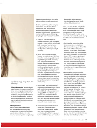 seperti darah tinggi, maag, eksem, dan
sebagainya.
•	Tahap 3: Exhaustion. Tahap ini adalah
suatu keadaan dimana seseorang benar-
benar sakit, yang terjadi bila stres terus
menerus dialami dan orang tersebut
tidak dapat mengatasinya. Pada tahap
ini gejala sudah lebih berat, misalnya
seseorang menjadi benar-benar putus
asa, mengalami halusinasi, delusi, dan
bahkan kematian.
D. Mengelola Stres
Manusia adalah makhluk kompleks
yang berada dalam kehidupan yang
kompleks pula. Kompleksitas kehidupan
berpotensi menimbulkan stres, dan 
menuntut seseorang untuk mengatasinya. 
Cara seseorang mengatasi stres dapat
dikelompokkan menjadi dua kategori.
Pertama, cara ini merupakan cara yang
spontan dan tidak disadari, dimana
pengelolaan stres berpusat pada
emosi yang dirasakan. Dalam istilah
psikologi diklasifikasikan sebagai defense
mechanism. Beberapa perilaku yang
tergolong kedalam kelompok ini adalah:
1.	Acting out, yaitu menampilkan
tindakan yang justru tidak mengatasi
masalah. Perilaku ini lebih sering terjadi
pada orang yang kurang mampu
mengendalikan/menguasai diri,
misalnya merusak barang-barang di
sekitarnya.
2.	Denial, yaitu menolak mengakui
keadaan yang sebenarnya. Hal ini bisa
bermakna positif, bisa pula bermakna
negatif. Sebagai contoh, seseorang
guru menyadari bahwa dirinya
memiliki kelemahan dalam berbahasa
Inggris, namun ia terus berupaya
untuk mempelajarinya; bisa bermakna
positif bila dengan usahanya tersebut
terjadi peningkatan kemampuan;
bermakna negatif bila kemampuannya
tidak meningkat karena memang
potensinya sangat terbatas, namun ia
tetap berusaha sampai mengabaikan
pengembangan potensi lain yang ada
dalam dirinya.
3.	Displacement, yaitu memindahkan/
melampiaskan perasaan/emosi tertentu
pada pihak/objek lain yang benar-
benar tidak ada hubungannya namun
dianggap lebih aman. Contohnya:
Seorang guru merasa malu karena
ditegur oleh Kepala Sekolah di depan
guru-guru lain, maka ia melampiaskan
perasaan kesalnya dengan cara
memarahi murid-murid di kelas.
4.	Rasionalisasi, yaitu membuat alasan-
alasan logis atas perilaku buruk.
Contohnya: Seorang Kepala Sekolah
yang tidak menegur guru yang
membolos selama 3 hari mengatakan
bahwa ia tidak menegur guru tersebut
karena pada saat itu ia sedang
mengikuti pelatihan untuk kepala
sekolah di ibukota provinsi.
Kedua, cara yang disadari, yang disebut
sebagai direct coping, yaitu seseorang
secara sadar melakukan upaya untuk
mengatasi stres. Jadi pengelolaan
stres dipusatkan pada masalah yang
menimbulkan stres. Ada dua strategi yang
bisa dilakukan untuk mengatasi stres,
yaitu:
1.	Meningkatkan toleransi terhadap
stres, dengan cara meningkatkan
keterampilan/kemampuan diri sendiri,
baik secara fisik maupun psikis,
misalnya, Secara psikis: menyadarkan
diri sendiri bahwa stres memang selalu
ada dalam setiap aspek kehidupan dan
dialami oleh setiap orang, walaupun
dalam bentuk dan intensitas yang
berbeda. Secara fisik: mengkonsumsi
makanan dan minuman yang cukup
gizi, menonton acara-acara hiburan
di televisi, berolahraga secara teratur,
melakukan tai chi, yoga, relaksasi otot,
dan sebagainya.
2.	Mengenal dan mengubah sumber
stres, yang dapat dilakukan dengan tiga
macam pendekatan, yaitu:  (a) bersikap
asertif, yaitu berusaha mengetahui,
menganalisis, dan mengubah sumber
stres. Misalnya: bila ditegur pimpinan,
maka respon yang ditampilkan bukan
marah, melainkan menganalisis
mengapa sampai ditegur; (b)  menarik
diri/menghindar dari sumber stres.
Tindakan ini biasanya dilakukan bila
sumber stres tidak dapat diatasi dengan
baik. Namun cara ini sebaiknya tidak
dipilih karena akan menghambat
pengembangan diri. Kalaupun dipilih,
lebih bersifat sementara, sebagai masa
penangguhan sebelum mengambil
keputusan pemecahan masalah; dan (c)
kompromi, yang bisa dilakukan dengan
konformitas (mengikuti tuntutan sumber
stres, pasrah) atau negosiasi (sampai
batas tertentu menurunkan intensitas
sumber stres dan meningkatkan toleransi
terhadap stres) ( berbagai sumber)
EDISI 38 I OKTOBER I 2012 MEDIAKOM 47
 