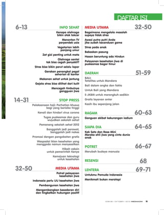 INFO SEHAT
Kenapa olahraga
bikin otak tokcer
Menonton TV
perpendek usia
Vegetarian lebih
panjang umur
Zat gizi penting untuk mata
Olahraga santai
tak bisa cegah penyakit?
Stres bisa bikin perut selalu lapar
Gerakan penangkal pegal
seharian di kantor
Makanan sehat untuk jantung
Gejala stres bisa dilihat dari kulit
Mencegah timbulnya
gangguan jiwa
STOP PRESS
Pelaksanaan haji: Perhatian khusus
bagi yang berisiko tinggi
Kenali dan hindari virus corona
Tugas puskesmas dan guru
wujudkan sekolah sehat
Pemenang sekolah sehat 2012
Banggalah jadi perawat,
banggalah jadi nakes
Promosi dengan pengobatan gratis
Waspadai iklan kesehatan yang
menggoda namun menyesatkan
Hibah vaksin
untuk pemerintah Kenya
Kemajuan teknologi
untuk kesehatan
MEDIA UTAMA
Potret pelayanan
kesehatan jiwa
Indonesia perlu UU kesehatan jiwa
Pembangunan kesehatan jiwa
Mengembangkan kesadaran diri
dan tingkatkan hubungan positif
6-13
14-31
32-50
32-50
51-59
69-71
68
66-67
64-65
60-63
MEDIA UTAMA
Bagaimana mengelola masalah
supaya tidak stres
Awasi putra putri Anda
jika sudah kecanduan game
Stres pada anak
Bebaskan pasung
Hasan beruntung ada Hindun
Pelayanan kesehatan jiwa di
puskesmas bogor timur
DAERAH
BALI:
Totalitas untuk Mandara
Bali dalam angka dan fakta
Untuk Bali yang Mandara
E-JKBM untuk merengkuh sadikin
Gratis layanan antar
Kasih ibu sepanjang jalan
RAGAM
Ganguan akibat kekurangan iodium
SIAPA DIA
Kak Seto dan Rose Mini
Mereka ahli jiwa yang cinta dunia
anak
POTRET
Merubah budaya manusia
RESENSI
LENTERA
Untukmu Pemuda Indonesia
Menikmati bukan meratapi
DAFTAR ISI
EDISI 38 I OKTOBER I 2012 MEDIAKOM 5
 
