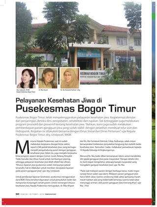 MEDIA UTAMA
M
enurut Kepala Puskesmas, saat ini sudah
melakukan kerjasama dengan lintas sektor,
seperti LSM peduli kesehatan jiwa, yang bertugas
menjadi penguhubung pasien dengan gangguan
kesehatan jiwa. Selain itu, juga menjalin kerjasama
lintas program seperti dengan Camat, Lurah, Bidang Penyakit
Tidak menular dan Dinas Sosial untuk membangun jejaring,
sehingga pelayanan kesehatan jiwa lebih efektif dan efisien.
“Khusus, layanan jiwa puskesmas sudah mempunyai jadwal
tersendiri, hal ini dilakukan untuk memberi kecepatan layanan
pada pasien gangguan jiwa”, ujar drg. Lindawati.
Untuk pendanaan layanan kesehatan, puskesmas menggunakan
dana BOK. Dana tersebut digunakan untuk penyuluhan kader dan
transportasi kunjungan rumah pasien. Untuk menangani khusus
kesehatan jiwa, Kepala Puskesmas menugaskan, dr. Rika Ariyani
Pelayanan Kesehatan Jiwa di
Pusekesmas Bogor Timur
Puskesmas Bogor Timur, telah menyelenggarakan pelayanan kesehatan jiwa. Kegiatannya dimulai
dari penjaringan, deteksi dini, pengobatan, rehabilitasi dan rujukan. Tak ketinggalan juga melakukan
program promotif dan preventif tentang kesehatan jiwa.“Bahkan, kami juga sudah melakukan
pemberdayaan pasien gangguan jiwa yang sudah stabil dengan pelatihan membuat telur asin dan
Hidroponik. Kegiatan ini dilakukan bersama dengan Dinas Sosial dan Dinas Pertanian”, ujar Kepala
Puskesmas Bogor Timur, drg. Lindawati, MKM.
dan Ns. Nia Yuniawati Rahmat, S.Kep. Keduanya, selalu terjun
kemasyarakat melakukan penyuluhan langsung dan melatih kader
kesehatan jiwa. Kemudian kader, melakukan pemantauan kepada
10 Kepala Keluarga di lingkungannya.
Menurut Ns. Nia, kader diberi kemampuan teknis untuk mendeteksi
dini gejala gengguan jiwa pada masyarakat.“Dengan deteksi dini
ini, kami dapat mengetahui, seberapa banyak masyarakat yang
mengalami ganguan kesehatan jiwa”, ujar. Ns. Nia.
“Pada saat melayani pasien dengan berbagai kasus, mulai ringan
sampai berat sudah saya alami. Melayani pasien gangguan jiwa
harus lebih sabar, karena cenderung tidak sabar, gampang marah-
marah bahkan ada yang bolak-balik bertanya, karena tidak sabar
menunggu antrian. Jadi pasien gangguan jiwa memang khas”, ujar
Nia. ( Pra)
drg. Lindawati, M.KM
Kepala Puskesmas BogorTimur
dr. Rika Ariyani Ns. NiaYuniawati Rahmat, S.Kep
EDISI 38 I OKTOBER I 2012 MEDIAKOM50
 