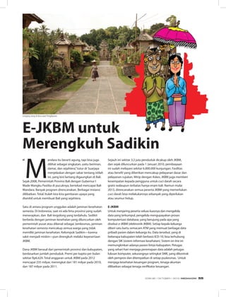Nasi Kuning
“
M
andara itu berarti agung, tapi bisa juga
dilihat sebagai singkatan, yaitu beriman,
damai, dan sejahtera,”tutur dr Suarjaya
menjelaskan dengan sabar tentang istilah
ini, yang kini lantang digaungkan di Bali.
Sejak 2008, Pemerintah Provinsi Bali dengan Gubernur I
Made Mangku Pastika di pucuknya, bertekad mencapai Bali
Mandara. Banyak program direncanakan. Berbagai instansi
dilibatkan. Total. Itulah kira-kira gambaran upaya yang
diambil untuk membuat Bali yang sejahtera.
Satu di antara program unggulan adalah jaminan kesehatan
semesta. Di Indonesia, saat ini ada lima provinsi yang sudah
menerapkan, dan Bali tergolong yang terdahulu. Sedikit
berbeda dengan jaminan kesehatan yang diluncurkan oleh
pemerintah pusat atau dikenal sebagai Jamkesmas, jaminan
kesehatan semesta mencakup semua warga yang tidak
memiliki jaminan kesehatan. Kelompok Sadikin—karena
sakit menjadi miskin—pun direngkuh melalui kepesertaan
JKBM.
Dana JKBM berasal dari pemerintah provinsi dan kabupaten,
berdasarkan jumlah penduduk. Premi per kapita per bulan
sekitar Rp6.620. Total anggaran untuk JKBM pada 2012
mencapai 235 milyar, meningkat dari 181 milyar pada 2010,
dan 187 milyar pada 2011.
Sejauh ini sekitar 3,2 juta penduduk dicakup oleh JKBM,
dan sejak diluncurkan pada 1 Januari 2010, pembiayaan
ini sudah melayani sekitar 6.000.000 kunjungan. Fasilitas
atau benefit yang diberikan mencakup pelayanan dasar dan
pelayanan rujukan. Mirip dengan Askes, JKBM juga memberi
kesempatan kepada pengguna untuk cuci darah secara
gratis walaupun terbatas hanya enam kali. Namun mulai
2013, direncanakan semua peserta JKBM yang memerlukan
cuci darah bisa melakukannya sebanyak yang diperlukan
atau seumur hidup.
E-JkBM
Untuk menjaring peserta seluas-luasnya dan mengelola
data yang terkumpul, pengelola mengupayakan proses
komputerisasi database, yang berujung pada apa yang
disebut e-JKBM (elektronik-JKBM). Setiap kepala keluarga
diberi satu kartu semacam ATM yang memuat berbagai data
pribadi pasien dalam keluarga itu. Data tersebut, yang di
beberapa kabupaten telah berbasis ICD-10, bisa terhubung
dengan SIK (sistem informasi kesehatan). Sistem on-line ini
memungkinkan adanya pasien lintas-kabupaten. Petugas
yang sehari-hari menjaga peremajaan data adalah petugas
lulusan komputer, sekurangnya setingkat SMK, yang dikontrak
oleh pemprov dan ditempatkan di setiap puskesmas. Untuk
menjaga kesehatan keuangan program, tenaga akuntan
dilibatkan sebagai tenaga verifikator keuangan.
E-JkBM untuk
Merengkuh Sadikin
Lengang siang di desa adat Penglipuran
EDISI 38 I OKTOBER I 2012 MEDIAKOM 55
 