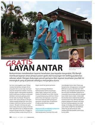 Daerah
Hari baru meninggalkan pagi. Cahaya
matahari bertabrakan dengan titik air
yang jatuh dari cucuran atap, sisa hujan
yang tak sempat kami saksikan. Seorang
petugas satpam melongokkan kepalanya
ketika mobil yang membawa rombongan
Mediakom memasuki gerbang teduh
Rumah Sakit Jiwa Bangli.“Mengantar
pasien, Pak?,”tanya petugas itu dengan
cekatan kepada pengemudi. Kami yang
di dalam mobil tentu tak bisa menahan
senyum. Mungkin memang tak nyata
benar batas antara jiwa yang normal dan
tidak. Tapi pikiran liar itu sekejap berubah,
berganti dengan kesan lain, mungkin itu
gambaran betapa orang-orang di RSJ itu
LAYAN ANTAR
begitu ramah dan penuh perhatian.
Pagi itu rombongan Mediakom
berkesempatan berbincang dengan
dokter Made Sugiharta Yasa, Sp.KJ(K),
Direktur RSJ Bangli Provinsi Bali, di lantai
2 ruang kerjanya yang sederhana. Pohon-
pohon besar dan lapangan rumput luas
bernuansa kolonial diseling bangunan
perawatan nampak hijau menghampar
di balik jendela. Berikut ringkasan
percakapan itu.
Bagaimana RSJ mendekatkan pelayanan
keswa kepada masyarakat?
Dulu banyak pasien‘inventaris’, kita susah
memulangkan karena takut. Pasien juga
banyak kumat, sehingga pasien menumpuk.
BOR (bedoccupancyrate) lebih dari 100%.
Akhirnya, saya sampaikan kepada gubernur,
kita buat pola mendekatkan pelayanan ke
masyarakat, karena orang sakit jiwa sebagian
besar miskin. Karena miskin, mereka tidak
bisa berobat; karena tidak berobat akhirnya
kumat-kumatan terus. Akhirnya keluarlah
program pelayanan ke daerah. Jadi setiap
hari kami memberangkatkan dua mobil
dengan tim lengkap, ada dokter, perawat,
socialworker, ke BaliTimur dan Bali Barat.
Setiap hari, kecuali Jumat dan Sabtu.
Hasilnya, BOR tidak berlebih, karena yang
kumat sedikit.
Berkomitmen mendekatkan layanan kesehatan jiwa kepada masyarakat, RSJ Bangli
membuat layanan antar jemput pasien gratis dan kunjungan tim keliling puskesmas
sebulan sekali. Dengan dukungan penuh pemprov Bali, layanan kesehatan jiwa Bali ini
merengkuh yang di pelosok sekaligus menjangkau dunia.
GRATIS
dr. Made SugihartaYasa, Sp.KJ(K),
Direktur RSJ Bangli
Tigapuluh dokter dan 200 perawat mengawaki RSJ
EDISI 38 I OKTOBER I 2012 MEDIAKOM56
 