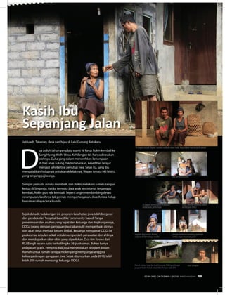 Jatiluwih, Tabanan, desa nan hijau di kaki Gunung Batukaru.
D
ua puluh tahun yang lalu suami Ni Ketut Rokin kembali ke
Sang Hyang Widhi Wasa. Kehilangan tak hanya dirasakan
olehnya. Duka yang dalam menorehkan kehampaan
di hati anak sulung. Tak tertahankan, kesedihan terajut
menjadi sehelai tirai penutup jiwa. Sejak itu, sang ibu
mengabdikan hidupnya untuk anak lelakinya, Wayan Arnata (40 lebih),
yang terganggu jiwanya.
Sempat pemuda Arnata membaik, dan Rokin melakoni rumah-tangga
kedua di Singaraja. Ketika ternyata jiwa anak tercintanya terganggu
kembali, Rokin pun rela kembali. Seperti angin membimbing desau
rerumputan, kasihnya tak pernah mempertanyakan. Jiwa Arnata hidup
bersama cahaya cinta ibunda.
Kasih Ibu
Sepanjang Jalan
Sejak dekade belakangan ini, program kesehatan jiwa telah bergeser
dari pendekatan‘hospital based’ke‘community based’. Tanpa
penerimaan dan asuhan yang tepat dari keluarga dan lingkungannya,
ODGJ (orang dengan gangguan jiwa) akan sulit memperbaiki dirinya
dan akan terus menjadi beban. Di Bali, keluarga mengantar ODGJ ke
puskesmas sebulan sekali untuk memperoleh perawatan dari ahlinya
dan mendapatkan obat-obat yang diperlukan. Dua tim Keswa dari
RSJ Bangli secara rutin berkeliling ke 36 puskesmas. Bukan hanya
pelayanan gratis, Pemprov Bali juga menyediakan program Bedah
Rumah untuk rumah-tangga miskin yang mempunyai anggota
keluarga dengan gangguan jiwa. Sejak diluncurkan pada 2010, telah
lebih 200 rumah menaungi keluarga ODGJ.
usai sarapan
Di sudut kamar, berdoa.
Di dapur, menyiapkan makanan
untuk babi peliharaan
Segelas kopi untuk Arnata,
segelas dinikmatinya sendiri
Arnata menutup kandang ayamnya
ketika sinar matahari jatuh
Rumah, tempat raga dan jiwa bernaung. (Dibangun dengan
program Bedah Rumah untuk ODGJ Pemprov Bali 2010
Obat, elemen penting dalam
kehidupan ODGJ
Doa, penerang jiwa
Di depan rumah. Ayam, sumber nafkah selain babi, kayu bakar dan kerja di sawah
EDISI 38 I OKTOBER I 2012 MEDIAKOM 59
 