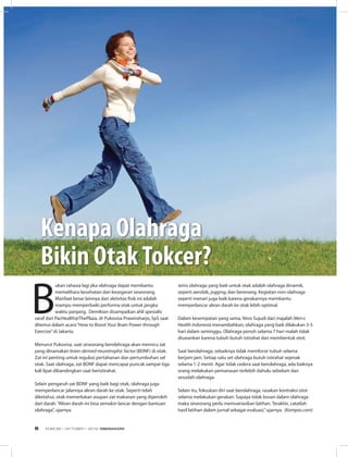 INFO SEHAT
B
ukan rahasia lagi jika olahraga dapat membantu
memelihara kesehatan dan kesegaran seseorang.
Manfaat besar lainnya dari aktivitas fisik ini adalah
mampu memperbaiki performa otak untuk jangka
waktu panjang. Demikian disampaikan ahli spesialis
saraf dari PacHealth@ThePlaza, dr Pukovisa Prawiroharjo, SpS saat
ditemui dalam acara“How to Boost Your Brain Power through
Exercise”di Jakarta.
Menurut Pukovisa, saat seseorang berolahraga akan memicu zat
yang dinamakan brain-derived neurotrophic factor (BDNF) di otak.
Zat ini penting untuk regulasi pertahanan dan pertumbuhan sel
otak. Saat olahraga, zat BDNF dapat mencapai puncak sampai tiga
kali lipat dibandingkan saat beristirahat. 
Selain pengaruh zat BDNF yang baik bagi otak, olahraga juga
memperlancar jalannya aliran darah ke otak. Seperti telah
diketahui, otak memerlukan asupan zat makanan yang diperoleh
dari darah. “Aliran darah ini bisa semakin lancar dengan bantuan
olahraga”, ujarnya. 
Jenis olahraga yang baik untuk otak adalah olahraga dinamik,
seperti aerobik, jogging, dan berenang. Kegiatan non-olahraga
seperti menari juga baik karena gerakannya membantu
memperlancar aliran darah ke otak lebih optimal.
Dalam kesempatan yang sama, Nino Sujudi dari majalah Men›s
Health Indonesia menambahkan, olahraga yang baik dilakukan 3-5
hari dalam seminggu. Olahraga penuh selama 7 hari malah tidak
disarankan karena tubuh butuh istirahat dan membentuk otot. 
Saat berolahraga, sebaiknya tidak memforsir tubuh selama
berjam-jam. Setiap satu set olahraga butuh istirahat sejenak
selama 1-2 menit. Agar tidak cedera saat berolahraga, ada baiknya
orang melakukan pemanasan terlebih dahulu sebelum dan
sesudah olahraga. 
Selain itu, fokuskan diri saat berolahraga, rasakan kontraksi otot
selama melakukan gerakan. Supaya tidak bosan dalam olahraga
maka seseorang perlu memvariasikan latihan. Terakhir, catatlah
hasil latihan dalam jurnal sebagai evaluasi,”ujarnya. (Kompas.com)
Kenapa olahraga
Bikin otakTokcer?
EDISI 38 I OKTOBER I 2012 MEDIAKOM6
 