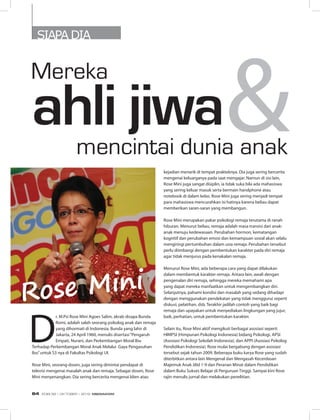 SIAPA DIA
Mereka
D
r. M.Psi Rose Mini Agoes Salim, akrab disapa Bunda
Romi, adalah salah seorang psikolog anak dan remaja
yang dihormati di Indonesia. Bunda yang lahir di
Jakarta, 24 April 1960, menulis disertasi“Pengaruh
Empati, Nurani, dan Perkembangan Moral Ibu
Terhadap Perkembangan Moral Anak Melalui  Gaya Pengasuhan
Ibu”untuk S3 nya di Fakultas Psikologi UI.
Rose Mini, seorang dosen, juga sering dimintai pendapat di
televisi mengenai masalah anak dan remaja. Sebagai dosen, Rose
Mini menyenangkan. Dia sering bercerita mengenai klien atau
kejadian menarik di tempat prakteknya. Dia juga sering bercerita
mengenai keluarganya pada saat mengajar. Namun di sisi lain,
Rose Mini juga sangat disiplin, ia tidak suka bila ada mahasiswa
yang sering keluar masuk serta bermain handphone atau
notebook di dalam kelas. Rose Mini juga sering menjadi tempat
para mahasiswa mencurahkan isi hatinya karena beliau dapat
memberikan saran-saran yang membangun.
Rose Mini merupakan pakar psikologi remaja terutama di ranah
hiburan. Menurut beliau, remaja adalah masa transisi dari anak-
anak menuju kedewasaan. Perubahan hormon, kematangan
kognitif dan perubahan emosi dan kemampuan sosial akan selalu
mengiringi pertumbuhan dalam usia remaja. Perubahan tersebut
perlu diimbangi dengan pembentukan karakter pada diri remaja
agar tidak menjurus pada kenakalan remaja.
Menurut Rose Mini, ada beberapa cara yang dapat dilakukan
dalam membentuk karakter remaja. Antara lain, awali dengan
pengenalan diri remaja, sehingga mereka memahami apa
yang dapat mereka manfaatkan untuk mengembangkan diri.
Selanjutnya, pahami kondisi dan masalah yang sedang dihadapi
dengan menggunakan pendekatan yang tidak menggurui seperti
diskusi, pelatihan, dsb. Terakhir jadilah contoh yang baik bagi
remaja dan upayakan untuk menyediakan lingkungan yang jujur,
baik, perhatian, untuk pembentukan karakter.
Selain itu, Rose Mini aktif mengikuti berbagai asosiasi seperti
HIMPSI (Himpunan Psikologi Indonesia) bidang Psikologi, APSI
(Asosiasi Psikologi Sekolah Indonesia), dan APPI (Asosiasi Psikolog
Pendidikan Indonesia). Rose mulai bergabung dengan asosiasi
tersebut sejak tahun 2009. Beberapa buku karya Rose yang sudah
diterbitkan antara lain Mengenal dan Mengasah Kecerdasan
Majemuk Anak Jilid 1-9 dan Peranan Minat dalam Pendidikan
dalam Buku Sukses Belajar di Perguruan Tinggi. Sampai kini Rose
rajin menulis jurnal dan melakukan penelitian.
Rose Mini
mencintai dunia anak
&ahli jiwa
EDISI 38 I OKTOBER I 2012 MEDIAKOM64
 