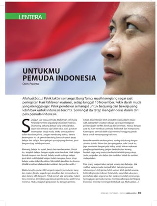 LENTERA
S
ungguh luar biasa, pemuda ditakdirkan oleh Sang
Pencipta memiliki segudang kreasi dan imajinasi.
Disamping, peluang belajar yang terbuka lebar,
kapan dan dimana saja kalian suka. Mari, gunakan
kesempatan selagi muda, ketika semua potensi
dalam keadaan prima. Jangan membuang waktu, karena
kesempatan itu tak pernah berulang. Fokuslah untuk tetap
belajar dan belajar. Terus pelajari apa saja yang diminati, pasti
berguna bagi kehidupan nanti.
Memang, belajar itu susah, berat dan membosankan. Untuk
itu, tetaplah belajar dengan segala suka dan duka. Baik belajar
formal maupun non formal. Sebab, sesulit-sulitnya belajar,
pasti lebih sulit bila tak belajar. Itulah mengapa, harus tetap
belajar, walau dalam kesulitan. Nikmatilah kesulitan itu, karena
dibalik kesulitan selalu ada kemudahan. Jangan bersedih...!
Waktu terus berputar, silih berganti, seperti perputaran siang
dan malam. Begitu juga dengan kesulitan dan kemudahan. Ia
akan datang silih berganti. Tidak pernah ada siang atau malam
terus menerus. Demikian juga tak ada gembira atau sedih terus
menerus. Maka, sikapilah perputaran itu dengan gembira.
Untukmu
Pemuda Indonesia
Allahuakbar....! Pekik takbir semangat Bung Tomo, masih terngiang segar saat
peringatan Hari Pahlawan nasional, setiap tanggal 10 November. Pekik darah muda
yang menggelegar. Pekik pembakar semangat untuk berjuang dan bekerja yang
lebih baik untuk Indonesia tercinta. Semangat itu tetap mengalir deras dalam diri
para pemuda Indonesia.
Sebab, kegembiraan lebih produktif, walau dalam situasi
sulit. Jadikanlah kesulitan sebagai sarana pembelajaran
pendewasaan berfikir, bersikap dan bertindak. Hanya dengan
cara itu akan membuat pemuda lebih elok dan mempesona.
Karena para pemuda telah siap memikul tanggung jawab
berat untuk menyongsong hari esok.
Pemuda memiliki vitalitas prima, apalagi didukung dengan
struktur tubuh, fikiran dan jiwa yang sehat pula. Untuk itu,
jaga kesehatan dengan pola hidup sehat. Makan makanan
yang bergizi seimbang, jangan berlebih atau kurang,
berolah raga yang teratur dan beristirahatlah yang cukup.
Jauhi pergaulan seks bebas dan narkoba. Sebab itu sumber
malapetakan.
Para orang tua pasti akan sangat senang dan bahagia, jika
melihat para pemuda menjadi lebih baik dari generasi
sebelumnya. Lebih pintar, lebih santun, lebih peduli sesama,
lebih relegius dan toleran. Ketahuilah, suka tidak suka, para
pendahulu akan segara tua dan para pemudalah penerusnya.
Semoga para pemuda mampu membawa Bangsa dan Negara
Indonesia tercinta ini menjadi lebih baik lagi. Allahuakbar.....!
Oleh: Prawito
EDISI 38 I OKTOBER I 2012 MEDIAKOM 69
 