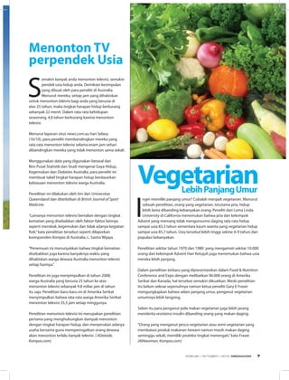 Menonton TV
perpendek Usia
Vegetarian
I
ngin memiliki panjang umur? Cobalah menjadi vegetarian. Menurut
sebuah penelitian, orang yang vegetarian, terutama pria, hidup
lebih lama dibanding kebanyakan orang. Peneliti dari Loma Linda
University di California menemukan bahwa pria dari kelompok
Advent yang memang tidak mengonsumsi daging rata-rata hidup
sampai usia 83,3 tahun sementara kaum wanita yang vegetarian hidup
sampai usia 85,7 tahun. Usia tersebut lebih tinggi sekitar 6-9 tahun dari
populasi kebanyakan. 
Penelitian sekitar tahun 1970 dan 1980  yang mengamati sekitar 10.000
orang dari kelompok Advent Hari Ketujuh juga menemukan bahwa usia
mereka lebih panjang. 
Dalam penelitian terbaru yang dipresentasikan dalam Food & Nutrition
Conference and Expo dengan melibatkan 96.000 orang di Amerika
Serikat dan Kanada, hal tersebut semakin dikuatkan. Meski penelitian
itu belum selesai sepenuhnya namun ketua peneliti Gary E Fraser
mengungkapkan bahwa selain panjang umur, penganut vegetarian
umumnya lebih langsing. 
Selain itu para penganut pola makan vegetarian juga lebih jarang
menderita resistensi insulin dibanding orang yang makan daging. 
“Orang yang menganut pesco-vegetarian atau semi-vegetarian yang
membatasi produk makanan hewani namun masih makan daging
seminggu sekali, memiliki proteksi tingkat menengah,”kata Fraser.
(All4woman, Kompas.com)
LebihPanjangUmur
S
emakin banyak anda menonton televisi, semakin
pendek usia hidup anda. Demikian kesimpulan
yang dibuat oleh para peneliti di Australia.
Menurut mereka, setiap jam yang dihabiskan
untuk menonton televisi bagi anda yang berusia di
atas 25 tahun, maka tingkat harapan hidup berkurang
sebanyak 22 menit. Dalam rata-rata kehidupan
seseorang, 4,8 tahun berkurang karena menonton
televisi.
Menurut laporan situs news.com.au hari Selasa
(16/10), para peneliti membandingkan mereka yang
rata-rata menonton televisi selama enam jam sehari
dibandingkan mereka yang tidak menonton sama sekali.
Menggunakan data yang digunakan berasal dari
Biro Pusat Statistik dan Studi mengenai Gaya Hidup,
Kegemukan dan Diabetes Australia, para peneliti ini
membuat tabel tingkat harapan hidup berdasarkan
kebiasaan menonton televisi warga Australia.
Penelitian ini dilakukan oleh tim dari Universitas
Queensland dan diterbitkan di British Journal of Sport
Medicine.
“Lamanya menonton televisi bertalian dengan tingkat
kematian yang disebabkan oleh faktor-faktor lainnya
seperti merokok, kegemukan dan tidak adanya kegiatan
fisik,”kata penelitian tersebut seperti dilaporkan
koresponden Kompas di Australia, L. Sastra Wijaya.
“Penemuan ini menunjukkan bahwa tingkat kematian
disebabkan juga karena banyaknya waktu yang
dihabiskan warga dewasa Australia menonton televisi
setiap harinya.”
Penelitian ini juga menyimpulkan di tahun 2008,
warga Australia yang berusia 25 tahun ke atas
menonton televisi sebanyak 9.8 miliar jam di tahun
itu saja. Penelitian baru-baru ini di Amerika Serikat
menyimpulkan bahwa rata-rata warga Amerika Serikat
menonton televisi 35,5 jam setiap minggunya.
Penelitian menonton televisi ini merupakan penelitian
pertama yang menghubungkan dampak menonton
dengan tingkat harapan hidup, dan menyerukan adanya
usaha bersama guna memperingatkan orang dewasa
akan menonton terlalu banyak televisi. ( ADelaide,
Kompas.com)
EDISI 38 I OKTOBER I 2012 MEDIAKOM 7
 