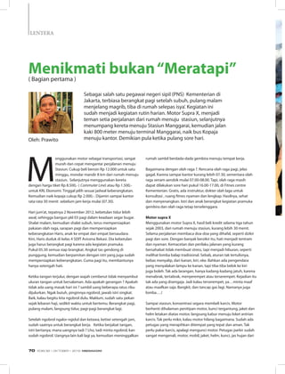 M
enggunakan motor sebagai transportasi, sangat
murah dan cepat mengantar perjalanan menuju
Stasiun. Cukup beli bensin Rp 12.000 untuk satu
minggu, mondar mandir 8 km dari rumah menuju
stasiun. Selanjutnya menggunakan kereta
dengan harga tiket Rp 8.500,- ( Commuter Line) atau Rp 1.500,-
untuk KRL Ekonomi. Tinggal pilih sesuai jadwal keberangkatan.
Kemudian naik kopaja cukup Rp 2.000,-. Dijamin sampai kantor
rata-rata 30 menit sebelum jam kerja mulai (07.30).
Hari jum’at, tepatnya 2 November 2012, kebetulan tidur lebih
awal, sehingga bangun pkl 03 pagi dalam keadaan segar bugar.
Shalat malam, kemudian shalat subuh, terus mempersiapkan
pakaian olah raga, sarapan pagi dan mempersiapkan
keberangkatan Haris, anak ke empat dari empat bersaudara.
Kini, Haris duduk di kelas 4 SDIT Avicena Bekasi. Dia kebetulan
juga harus berangkat pagi karena ada kegiatan pramuka.
Pukul 05.30 semua siap brangkat. Angkat tas gendong di
punggung, kemudian berpamitan dengan istri yang juga sudah
mempersiapkan keberangkatan. Cuma pagi itu, membantunya
hanya setengah hati.
Ketika tangan terjulur, dengan wajah cemberut tidak menyambut
uluran tangan untuk bersalaman. Ada apakah gerangan ? Apakah
tidak ada uang masak hari ini ? sambil uang beberapa ratus ribu
dijulurkan. Ngak butuh, pinginnya ngobrol, jawab istri singkat.
Baik, kalau begitu kita ngobrol dulu. Maklum, sudah satu pekan
sejak lebaran haji, sedikit waktu untuk bertemu. Berangkat pagi,
pulang malam, langsung tidur, pagi-pagi berangkat lagi.
Setelah ngobrol ngalor-ngidul dan ketawa, ketiwi setengah jam,
sudah saatnya untuk berangkat kerja. Ketika berjabat tangan,
istri bertanya; mana uangnya tadi ? Lho, tadi minta ngobrol, kan
sudah ngobrol. Uangnya lain kali lagi ya, kemudian meninggalkan
rumah sambil berdada-dada gembira menuju tempat kerja.
Bagaimana dengan olah raga ?. Rencana olah raga pagi, jelas
gagal. Karena sampai kantor kurang lebih 07.30, sementara olah
raga senam aerobik mulai 07.00-08.00. Tapi, olah raga masih
dapat dilakukan sore hari pukul 16.00-17.00, di Fitnes centre
Kementerian. Gratis, ada instruktur, dokter olah laga untuk
konsultasi , ruang fitnes nyaman dan lengkap. Hasilnya, sehat
dan menyenangkan. Istri dan anak berangkat kegiatan pramuka
gembira dan olah raga tetap terselenggara.
Motor supra X
Menggunakan motor Supra X, hasil beli kredit selama tiga tahun
sejak 2003, dari rumah menuju stasiun, kurang lebih 30 menit.
Selama perjalanan membaca doa-doa yang dihafal, seperti dzikir
pagi dan sore. Dengan banyak berzikir itu, hati menjadi tentram
dan nyaman. Kemacetan dan perilaku jalanan yang kurang
bersahabat tidak membuat stress, tapi menjadi hiburan, seperti
melihat lomba balap tradisional. Sebab, aturan tak tertulisnya,
bebas menyalip, dari kanan, kiri, oke. Bahkan ada pengendara
yang menyalakan lampu ke kanan, tapi tiba-tiba belok ke kiri
juga boleh. Tak ada larangan, hanya kadang-kadang jatuh, karena
menabrak, tertabrak, menyerempet atau terserempet. Kejadian itu
tak ada yang disengaja. Jadi kalau terserempet, ya…minta maaf
atau maafkan saja. Bangkit, dan tancap gas lagi. Namanya juga
lomba….!
Sampai stasiun, konsentrasi segara membeli karcis. Motor
berhenti dihalaman penitipan motor, kunci tergantung, jaket dan
helm letakan diatas motor, langsung kabur menuju loket antrian
karcis. Tak perlu mikir, kalau motor hilang bagaimana. Sudah ada
petugas yang merapihkan ditempat yang tepat dan aman. Tak
perlu pakai karcis, apalagi mengunci motor. Petugas parkir sudah
sangat mengenali, motor, mobil, jaket, helm, kunci, jas hujan dari
Oleh: Prawito
Menikmati bukan“Meratapi”( Bagian pertama )
Sebagai salah satu pegawai negeri sipil (PNS) Kementerian di
Jakarta, terbiasa berangkat pagi setelah subuh, pulang malam
menjelang magrib, tiba di rumah selepas isya’. Kegiatan ini
sudah menjadi kegiatan rutin harian. Motor Supra X, menjadi
teman setia perjalanan dari rumah menuju stasiun, selanjutnya
menumpang kereta menuju Stasiun Manggarai, kemudian jalan
kaki 800 meter menuju terminal Manggarai, naik bus Kopaja
menuju kantor. Demikian pula ketika pulang sore hari.
Lentera
EDISI 38 I OKTOBER I 2012 MEDIAKOM70
 
