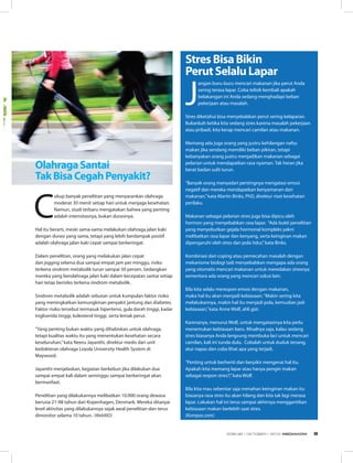 C
ukup banyak penelitian yang menyarankan olahraga
moderat 30 menit setiap hari untuk menjaga kesehatan.
Namun, studi terbaru mengatakan bahwa yang penting
adalah intensitasnya, bukan durasinya. 
Hal itu berarti, meski sama-sama melakukan olahraga jalan kaki
dengan durasi yang sama, tetapi yang lebih berdampak positif
adalah olahraga jalan kaki cepat sampai berkeringat.
Dalam penelitian, orang yang melakukan jalan cepat
dan jogging selama dua sampai empat jam per minggu, risiko
terkena sindrom metabolik turun sampai 50 persen. Sedangkan
mereka yang berolahraga jalan kaki dalam kecepatan santai setiap
hari tetap berisiko terkena sindrom metabolik.
Sindrom metabolik adalah sebutan untuk kumpulan faktor risiko
yang meningkatkan kemungkinan penyakit jantung dan diabetes.
Faktor risiko tersebut termasuk hipertensi, gula darah tinggi, kadar
trigliserida tinggi, kolesterol tinggi, serta lemak perut.
“Yang penting bukan waktu yang dihabiskan untuk olahraga,
tetapi kualitas waktu itu yang menentukan kesehatan secara
keseluruhan,”kata Neeru Jayanthi, direktur medis dari unit
kedokteran olahraga Loyola University Health System di
Maywood.
Jayanthi menjelaskan, kegiatan berkebun jika dilakukan dua
sampai empat kali dalam seminggu sampai berkeringat akan
bermanfaat.
Penelitian yang dilakukannya melibatkan 10.000 orang dewasa
berusia 21-98 tahun dari Kopenhagen, Denmark. Mereka ditanyai
level aktivitas yang dilakukannya sejak awal penelitian dan terus
dimonitor selama 10 tahun. (WebMD)
OlahragaSantai
TakBisaCegahPenyakit?
J
angan buru-buru mencari makanan jika perut Anda
sering terasa lapar. Coba telisik kembali apakah
belakangan ini Anda sedang menghadapi beban
pekerjaan atau masalah. 
Stres diketahui bisa menyebabkan perut sering kelaparan.
Bukankah ketika kita sedang stres karena masalah pekerjaan
atau pribadi, kita kerap mencari camilan atau makanan. 
Memang ada juga orang yang justru kehilangan nafsu
makan jika sendang memiliki beban pikiran, tetapi
kebanyakan orang justru menjadikan makanan sebagai
pelarian untuk mendapatkan rasa nyaman. Tak heran jika
berat badan sulit turun.
“Banyak orang menyadari pentingnya mengatasi emosi
negatif dan mereka mendapatkan kenyamanan dari
makanan,”kata Martin Binks, PhD, direktur riset kesehatan
perilaku. 
Makanan sebagai pelarian stres juga bisa dipicu oleh
hormon yang menyebabkan rasa lapar. “Ada bukti penelitian
yang menyebutkan gejala hormonal kompleks yakni
melibatkan rasa lapar dan kenyang, serta keinginan makan
dipengaruhi oleh stres dan pola tidur,”kata Binks. 
Kombinasi dari coping atau pemecahan masalah dengan
mekanisme biologi tadi menyebabkan mengapa ada orang
yang otomatis mencari makanan untuk meredakan stresnya
sementara ada orang yang mencari solusi lain.
Bila kita selalu merespon emosi dengan makanan,
maka hal itu akan menjadi kebiasaan.“Makin sering kita
melakukannya, makin hal itu menjadi pola, kemudian jadi
kebiasaan,”kata Anne Wolf, ahli gizi. 
Karenanya, menurut Wolf, untuk mengatasinya kita perlu
menemukan kebiasaan baru. Misalnya saja, kalau sedang
stres biasanya Anda langsung membuka laci untuk mencari
camilan, kali ini tunda dulu.  Cobalah untuk duduk tenang,
atur napas dan coba lihat apa yang terjadi. 
“Penting untuk berhenti dan berpikir mengenai hal itu.
Apakah kita memang lapar atau hanya pengin makan
sebagai respon stres?,”kata Wolf.
Bila kita mau sebentar saja menahan keinginan makan itu
biasanya rasa stres itu akan hilang dan kita tak lagi merasa
lapar. Lakukan hal ini terus sampai akhirnya menggantikan
kebiasaan makan berlebih saat stres.
(Kompas.com)
StresBisaBikin
PerutSelaluLapar
EDISI 38 I OKTOBER I 2012 MEDIAKOM 9
 