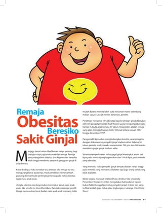 M
enjaga berat badan ideal bukan hanya penting bagi
orangtua tapi juga anak-anak dan remaja. Remaja
yang mengalami obesitas dan kegemukan beresiko
lebih tinggi menderita penyakit gangguan ginjal di
usia dewasa. 
Kabar baiknya, risiko tersebut bisa ditekan bila remaja itu bisa
mengurangi berat badannya. Hasil penelitian ini menambah
panjang deretan bukti pentingnya mewaspadai risiko obesitas
sejak masa anak-anak. 
«Angka obesitas dan kegemukan meningkat pesat pada anak-
anak. Jika kondisi ini bisa dihentikan, dampaknya sangat positif.
Upaya menurunkan berat badan pada anak anak memang tidak
Beresiko
mudah karena mereka lebih suka minuman manis ketimbang
makan sayur,» kata Dr.Kirsten Johansen, peneliti.
Penelitian mengenai efek obesitas bagi kesehatan ginjal dilakukan
oleh tim yang dipimpin Dr.Asaf Vivante yang mengumpulkan data
hampir 1,2 juta anak berusia 17 tahun. Responden adalah remaja
yang akan mengikuti ujian militer di Israel antara Januari 1967
hingga Desember 1997. 
Para peneliti kemudian menghubungkan kondisi para remaja itu
dengan dokumentasi penyakit ginjal stadium akhir. Selama 30
tahun periode studi, mereka menemukan 700 pria dan 160 wanita
menderita gagal ginjal stadium akhir. 
Vivante memperkirakan risiko gagal ginjal meningkat enam kali
lipat pada mereka yang kegemukan dan 19 kali lipat pada mereka
yang obesitas.
Yang menarik, risiko penyakit ginjal ternyata bukan hanya tinggi
pada mereka yang menderita diabetes tapi juga orang sehat yang
tidak diabetes.
Meski begitu, menurut Dr.David Katz, direktur Yale University
Prevention Research Center, mengatakan bahwa berat badan
bukan faktor tunggal pencetus penyakit ginjal. «Faktor lain yang
terlibat adalah gaya hidup atau lingkungan,» katanya. (Healthday
News)
SakitGinjal
Remaja
Obesitas
EDISI 39 I NOVEMBER I 2012 MEDIAKOM 11
 