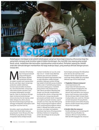 INFO SEHAT
M
emberikan ASI terhadap
bayi mempunyai dampak
yang positif bagi ibu
dan bayinya. Manfaat
memberikan ASI bagi
ibu adalah menjalin kasih sayang antara
ibu dan anak (bayi), dapat mengurangi
perdarahan setelah melahirkan,
mempercepat pemulihan kesehatan
ibu, menunda kehamilan, mengurangi
risiko terkena kanker payudara, serta
merupakan kebahagiaan tersendiri
bagi ibu. Selain itu, pemberian ASI juga
dapat membentuk perkembangan
emosional antara ibu dan bayinya, sebab
dalam dekapan ibu selama disusui,
bayi bersentuhan langsung dengan ibu
sehingga mendapatkan kehangatan, kasih
sayang dan rasa aman dari ibu. 
Kemudian, seperti yang dikatakan oleh
Dokter Utami Roesli dalam bukunya
yang berjudul Inisiasi Menyusu Dini, Plus
ASI Eksklusif, yang dikutip dari Tempo,
mengatakan bahwa terdapat banyak
Kebahagiaan mendapat anak adalah kebahagiaan yang luar biasa bagi orang tua, khususnya bagi ibu
yang telah merawat anak tersebut sejak di dalam kandungan. Ibu memiliki rasa sayang yang sangat
besar untuk melahirkan dan kemudian membesarkan anak tersebut. Perhatian sayang ibu setelah
anak lahir dimulai dengan memberikan ASI bagi anaknya (bayi), yang awalnya dimulai dengan proses
inisiasi dini.
manfaat memberikan air susu ibu untuk
bayi umur 0 – 6 bulan tanpa diberikan
makanan atau minuman tambahan.
Manfaat ASI eksklusif bagi kesehatan bayi
itu telah dibuktikan melalui berbagai
penelitian. Beberapa manfaat ASI bagi
bayi adalah 6-8 kali lebih jarang menderita
kanker anak; 6-7 kali lebih jarang terkena
pneumonia (radang paru); 3 kali lebih
jarang terkena risiko dirawat karena
sakit saluran pernafasan dibanding bayi
dengan susu formula; menghindarkan
kurang gizi dan vitamin; mengurangi risiko
kencing manis; mengurangi penyakit
jantung dan pembuluh darah; mengurangi
kemungkinan penyakit menahun, seperti
penyakit usus besar; bayi akan lebih jarang
alergi; mengurangi kemungkinan terkena
asma; mengurangi kemungkinan terkena
infeksi E. Sakazakii dari bubuk susu yang
tercemar; serta dapat meningkatkan
kecerdasan bayi karena ASI yang pertama
kali keluar (kolostrum) mengandung
protein dan berbagai zat-zat yang baik
untuk otak bayi.
Karena begitu pentingnya ASI, dibutuhkan
peran dari ibu dan ayah bayi untuk
menjamin ASI ibu tetap banyak dan baik
untuk bagi. Berikut adalah tips yang dapat
dilakukan agar ASI ibu tetap banyak,
1.	Tingkatkan frekuensi menyusui/
memompa/memeras ASI
	 Jangan takut ASI habis karena ibu
menyusui banyak mengeluarkan ASI.
Sebab pada prinsipnya ASI based on
demand. Jika anak belum mau menyusu
karena masih kenyang, maka perahlah
ASI, lalu disimpan dalam tempat dingin,
misalnya kulkas atau cooler box. ASI akan
semakin banyak jika ASI yang diminta
semakin banyak, karena ketika ASI yang
diminta semakin banyak maka produksi
ASI pun ikut meningkat.
2.	Kondisi rileks ibu menyusui
	 Kondisi psikologis turut mempengaruhi
produksi ASI yang dihasilkan ibu
menyusui. Menurut hasil penelitian,
lebih dari 80% kegagalan ibu menyusui
TipsMemperbanyak
AirSusuIbu
EDISI 39 I NOVEMBER I 2012 MEDIAKOM12
 