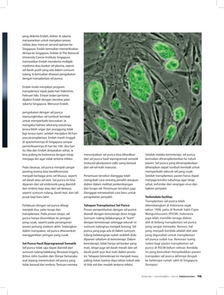 yang diderita Endah, dokter di Jakarta
menyarankan untuk menjalani proses
radiasi atau mencari second opinion ke
Singapura. Endah kemudian memeriksakan
dirinya ke Singapura. Dokter di The National
University Cancer Institute Singapura
memastikan Endah menderita multiple
myeloma atau kanker sel plasma, sejenis
sel darah putih yang ada dalam sumsum
tulang. Ia kemudian ditawari pengobatan
dengan transplantasi sel punca.
Endah mulai menjalani program
transplantasi tepat pada hari Valentine,
Februari lalu. Empat bulan pertama
dijalani Endah dengan berobat jalan
Jakarta-Singapura. Menurut Endah,
pengobatan dengan sel punca
memungkinkan sel tumbuh kembali
untuk memperbaiki kerusakan. Ia
mengakui bahwa sekarang tubuhnya
terasa lebih segar dan punggung tidak
lagi terasa nyeri, setelah menjalani 90 hari
pascatransplantasi. Endah masih tinggal
di apartemennya di Singapura sampai
pemeriksaannya di hari ke-100. Jika hari
itu tiba dan Endah dinyatakan sehat, ia
bisa pulang ke Indonesia dengan tetap
menjaga diri agar tidak terkena infeksi.
Pada dasarya, sel punca menjadi sangat
penting karena bisa berdiferensiasi
menjadi berbagai jenis sel khusus, seperti
sel darah atau sel otot. Sel punca ini bisa
dipanen dari sel embrionik yang diambil
dari embrio bayi atau dari sel dewasa,
seperti sumsum tulang, darah tepi, dan tali
pusat bayi baru lahir.
Perlakuan dengan sel punca dibagi
menjadi dua, yaitu terapi dan
transplantasi. Pada proses terapi, sel
punca hanya disuntikkan ke jaringan
yang rusak, seperti pada penanganan
pasien jantung stadium akhir. Sedangkan
dalam transpalasi, sel punca ditanamkan
menggantikan jaringan yang rusak.
Sel Punca Hasil Reprogramsel Somatik
Sel punca tidak saja dapat diambil dari
sumsum tulang belakang. Ilmuwan Inggris,
Briton John Gurdon dan Shinya Yamanaka
asal Jepang menemukan sel punca yang
tidak berasal dari embrio. Temuan mereka
menunjukkan sel punca bisa dihasilkan
dari sel punca hasil reprogramsel somatik
(induced pluripotent cells) yang berasal
dari sel-sel kulit manusia.
Penemuan tersebut dianggap telah
mengubah cara seorang peneliti ataupun
dokter dalam melihat perkembangan
dan fungsi sel. Penemuan tersebut juga
dianggap menawarkan cara baru untuk
pengobatan penyakit.
Tahapan Transplantasi Sel Punca
Proses penyembuhan dengan sel punca
diawali dengan kemoterapi dosis tinggi.
Sumsum tulang belakangnya di ”bom”
dengan kemoterapi sehingga seluruh isi
sumsum tulangnya menjadi kosong. Sel
punca yang juga ada di dalam sumsum
tulang belakangnya sudah terlebih dulu
dipanen sebelum di kemoterapi. Dalam
kemoterapi, tidak hanya sel kanker yang
mati, tetapi juga sel darah merah dan sel
darah putih pun ikut mati dalam proses
ini. Tahapan kemoterapi ini menjadi masa
paling riskan karena daya tahan tubuh ada
di titik nol dan mudah terkena infeksi.
Setelah melalui kemoterapi, sel punca
kemudian ditransplantasikan ke tubuh
pasien. Sel punca yang ditranspalasikan
diharapkan dapat tumbuh kembali untuk
memperbaiki seluruh sel yang rusak.
Setelah transplantasi, pasien harus dapat
menjaga kondisi tubuhnya agar tetap
sehat, terhindar dari serangan virus dan
bakteri penyakit.
Terkendala fasilitas
Transplantasi sel punca telah
dikembangkan di Indonesia sejak
tahun 1998, yaitu di Rumah Sakit Cipto
Mangunkusumo (RSCM). Indonesia
juga telah memiliki tenaga dokter
ahli di bidang transplantasi sel punca
yang sangat memadai. Namun, hal
yang menjadi kendala adalah alat-alat
yang digunakan untuk transplantasi
sel punca sudah tua. Renovasi ruang
isolasi bagi pasien transplantasi sel
punca di RSCM belum selesai. Kendala
ini yang kemudian menyebabkan pasien
transpalasi sel punca akhirnya dirujuk
ke beberapa rumah sakit di Singapura.
(kompas)
EDISI 39 I NOVEMBER I 2012 MEDIAKOM 15
 