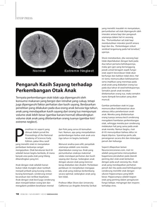 STOP PRESSSTOP PRESS
P
enelitian ini seperti yang
dimuat dalam jurnal the
Proceedings of the National
Academy of Sciences Early
Edition, pakar ilmu saraf
yang meneliti otak ini menyatakan
perbedaan keduanya sangat
mengejutkan. Otak berukuran kecil di
sebelah kanan begitu berbeda, di mana
banyak area pada otak yang hilang
dibandingkan yang kiri.
Anak dengan otak sebelah kanan
bukan tidak mungkin akan tumbuh
menjadi pribadi yang kurang cerdas,
kurang berempati, cenderung rentan
kecanduan dan terlibat kejahatan.
Anak dengan otak kecil juga cenderung
akan menjadi beban orang lain dan
mengalami problem kesehatan mental
	
  
Pengaruh Kasih Sayang terhadap
Perkembangan Otak Anak
Ternyata perkembangan otak tidak saja dipengaruhi oleh
konsumsi makanan yang bergizi dan istirahat yang cukup, tetapi
juga dipengaruhi faktor perhatian dan kasih sayang. Berdasarkan
penelitian yang dilakukan pada dua orang anak berusia tiga tahun,
anak yang mendapatkan kasih sayang dari orang tua mempunyai
volume otak lebih besar (gambar kanan/normal) dibandingkan
volume otak anak yang ditelantarkan orang tuanya (gambar kiri/
extreme neglect).
dan fisik yang serius di kemudian
hari. Namun, apa yang menyebabkan
perkembangan kedua otak anak usia
tiga tahun ini begitu berbeda?
Menurut analisa para ahli, penyebab
utamanya adalah cara mereka
diperlakukan orang tua. Anak yang
pertumbuhan otaknya maksimal
selalu mendapat perhatian dan kasih
sayang dari ibunya. Sedangkan anak
dengan ukuran otak yang menciut
kerap diabaikan dan disakiti. Perbedaan
perlakuan ini menjelaskan mengapa
ada anak yang otaknya berkembang
secara optimal, sedangkan anak yang
lain tidak.
Profesor Allan Shore dari University
California Los Angeles Amerika Serikat
yang meneliti masalah ini menyatakan,
pertumbuhan sel otak dipengaruhi oleh
interaksi antara bayi dan pengasuh
utamanya dalam hal ini seorang
ibu. “Pertumbuhan sel otak bayi
membutuhkan interaksi positif antara
bayi dan ibu. Perkembagan sirkuit
serebral tergantung pada hal tersebut,”
ujarnya.
Shore menekankan, jika seorang bayi
tidak diperlakukan dengan baik pada
dua tahun pertama kehidupannya,
maka gen-gen yang bertanggung
jawab untuk beragam aspek fungsi
otak seperti kecerdasan tidak akan
berfungsi dan bahkan tidak eksis. Hal
ini tentu memunculkan kekhawatiran
serta implikasi yang menimpa pada
anak-anak yang diabaikan orang tua
pada dua tahun di awal kehidupannya.
Semakin parah anak tersebut
ditelantarkan orang tua, maka semakin
nyata dampak kerusakan yang akan
muncul.
Gambar perbedaan otak ini juga
memunculkan kekhawatiran akan
adanya siklus penelantaran anak-
anak. Mereka yang ditelantarkan
orang tuanya semasa kecil cenderung
mengalami hambatan perkembangan
otak, sehingga mereka pun cenderung
melakukan hal yang sama pada anak-
anak mereka. Namun begitu, riset
di AS menunjukkan bahwa siklus ini
dapat diputus. Syaratnya perlu ada
penanganan secara dini dan dukungan
penuh dari keluarga.
Seperti dilaporkan laman
Neurosciencenews.com, riset ini
adalah yang pertama menunjukkan
bagaimana perubahan pada daerah
penting dari otak anak berkaitan
dengan pola asuh seorang ibu. Anak-
anak yang mendapatkan perhatian
penuh dari ibu pada awal kehidupannya
cenderung memiliki otak dengan
ukuran hippocampus yang lebih
besar. Hippocampus adalah bagian
otak yang penting dalam pengaturan
fungsi belajar, mengingat dan respons
terhadap stres.
EDISI 39 I NOVEMBER I 2012 MEDIAKOM16
 