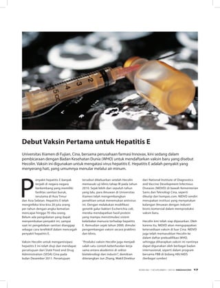 Debut Vaksin Pertama untuk Hepatitis E
Universitas Xiamen di Fujian, Cina, bersama perusahaan farmasi Innovax, kini sedang dalam
pembicaraan dengan Badan Kesehatan Dunia (WHO) untuk mendaftarkan vaksin baru yang disebut
Hecolin. Vaksin ini digunakan untuk mengatasi virus hepatitis E. Hepatitis E adalah penyakit yang
menyerang hati, yang umumnya menular melalui air minum.
P
enyakit hepatitis E banyak
terjadi di negara-negara
berkembang yang memiliki
fasilitas sanitasi buruk,
terutama di Asia Timur
dan Asia Selatan. Hepatitis E telah
menginfeksi kira-kira 20 juta orang
per tahun dengan angka kematian
mencapai hingga 70 ribu orang.
Belum ada pengobatan yang dapat
menyembukan penyakit ini, sampai
saat ini pengelolaan sanitasi dianggap
sebagai cara terefektif dalam mencegah
penyakit hepatitis E.
Vaksin Hecolin untuk mengantisipasi
hepatitis E ini telah diuji dan mendapat
persetujuan dari State Food and Drug
Administration (SFDA) Cina pada
bulan Desember 2011. Persetujuan
tersebut dikeluarkan setelah Hecolin
memasuki uji klinis tahap III pada tahun
2010. Sejak lebih dari sepuluh tahun
yang lalu, para ilmuwan di Universitas
Xiamen telah mengembangkan
penelitian untuk menemukan antivirus
ini. Dengan melakukan modifikasi
genetik galur bakteri Escherichia coli,
mereka mendapatkan hasil protein
yang mampu menstimulasi sistem
kekebalan manusia terhadap hepatitis
E. Kemudian sejak tahun 2000, dimulai
pengembangan vaksin secara praklinis
dan klinis.
“Produksi vaksin Hecolin juga menjadi
salah satu contoh keberhasilan kerja
sama antara akademisi di sektor
bioteknologi dan industri”, demikian
diterangkan Jun Zhang, Wakil Direktur
dari National Institute of Diagnostics
and Vaccine Development Infectious
Diseases (NIDVD) di bawah Kementerian
Sains dan Teknologi Cina, seperti
dikutip dari kompas.com. NIDVD sendiri
merupakan institusi yang menyatukan
kalangan ilmuwan dengan industri
bisnis komersial dalam memproduksi
vaksin baru.
Hecolin kini telah siap dipasarkan. Oleh
karena itu, NIDVD akan mengupayakan
ketersediaan vaksin di luar Cina. NIDVD
juga telah memasukkan Hecolin ke
dalam daftar prekualifikasi WHO,
sehingga diharapkan vaksin ini nantinya
dapat digunakan oleh berbagai badan
internasional, seperti dalam program
bersama PBB di bidang HIV/AIDS
(berbagai sumber)
EDISI 39 I NOVEMBER I 2012 MEDIAKOM 17
 