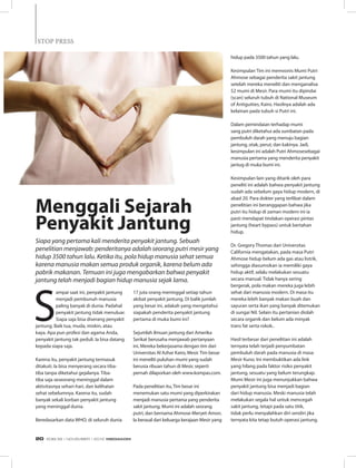 S
ampai saat ini, penyakit jantung
menjadi pembunuh manusia
paling banyak di dunia. Padahal
penyakit jantung tidak menuluar.
Siapa saja bisa diserang penyakit
jantung. Baik tua, muda, miskin, atau
kaya. Apa pun profesi dan agama Anda,
penyakit jantung tak peduli. Ia bisa datang
kepada siapa saja.
Karena itu, penyakit jantung termasuk
ditakuti. Ia bisa menyerang secara tiba-
tiba tanpa diketahui gejalanya. Tiba-
tiba saja seseorang meninggal dalam
aktivitasnya sehari-hari, dan kelihatan
sehat sebelumnya. Karena itu, sudah
banyak sekali korban penyakit jantung
yang meninggal dunia.
Beredasarkan data WHO, di seluruh dunia
17 juta orang meninggal setiap tahun
akibat penyakit jantung. Di balik jumlah
yang besar ini, adakah yang mengetahui
siapakah penderita penyakit jantung
pertama di muka bumi ini?
Sejumlah ilmuan jantung dari Amerika
Serikat berusaha menjawab pertanyaan
ini. Mereka bekerjasama dengan tim dari
Universitas Al Azhar Kairo, Mesir. Tim besar
ini meneliti puluhan mumi yang sudah
berusia ribuan tahun di Mesir, seperti
pernah dilaporkan oleh www.kompas.com.
Pada penelitian itu, Tim besar ini
menemukan satu mumi yang diperkirakan
menjadi manusia pertama yang penderita
sakit jantung. Mumi ini adalah seorang
putri, dan bernama Ahmose-Meryet-Amon.
Ia berasal dari keluarga kerajaan Mesir yang
hidup pada 3500 tahun yang lalu.
Kesimpulan Tim ini memvonis Mumi Putri
Ahmose sebagai penderita sakit jantung
setelah mereka meneliti dan menganalisa
52 mumi di Mesir. Para mumi itu dipindai
(scan) seluruh tubuh di National Museum
of Antiguities, Kairo. Hasilnya adalah ada
kelainan pada tubuh si Putri ini.
Dalam pemindaian terhadap mumi
sang putri diketahui ada sumbatan pada
pembuluh darah yang menuju bagian
jantung, otak, perut, dan kakinya. Jadi,
kesimpulan ini adalah Putri Ahmosesebagai
manusia pertama yang menderita penyakit
jantug di muka bumi ini.
Kesimpulan lain yang ditarik oleh para
peneliti ini adalah bahwa penyakit jantung
sudah ada sebelum gaya hidup modern, di
abad 20. Para dokter yang terlibat dalam
penelitian ini beranggapan bahwa jika
putri itu hidup di zaman modern ini ia
pasti mendapat tindakan operasi pintas
jantung (heart bypass) untuk bertahan
hidup.
Dr. Gregory Thomas dari Universitas
California mengatakan, pada masa Putri
Ahmose hidup belum ada gas atau listrik,
sehingga diasumsikan ia memiliki gaya
hidup aktif, selalu melakukan sesuatu
secara manual. Tidak hanya sering
bergerak, pola makan mereka juga lebih
sehat dari manusia modern. Di masa itu
mereka lebih banyak makan buah dan
sayuran serta ikan yang banyak ditemukan
di sungai Nil. Selain itu pertanian diolah
secara organik dan belum ada minyak
trans fat serta rokok..
Hasil terbesar dari penelitian ini adalah
ternyata telah terjadi penyumbatan
pembuluh darah pada manusia di masa
Mesir Kuno. Ini membuktikan ada link
yang hilang pada faktor risiko penyakit
jantung, sesuatu yang belum terungkap.
Mumi Mesir ini juga menunjukkan bahwa
penyakit jantung bisa menjadi bagian
dari hidup manusia. Meski manusia telah
melakukan segala hal untuk mencegah
sakit jantung, tetapi pada satu titik,
tidak perlu menyalahkan diri sendiri jika
ternyata kita tetap butuh operasi jantung.
Siapa yang pertama kali menderita penyakit jantung. Sebuah
penelitian menjawab: penderitanya adalah seorang putri mesir yang
hidup 3500 tahun lalu. Ketika itu, pola hidup manusia sehat semua
karena manusia makan semua produk organik, karena belum ada
pabrik makanan. Temuan ini juga mengabarkan bahwa penyakit
jantung telah menjadi bagian hidup manusia sejak lama.
Menggali Sejarah
Penyakit Jantung
STOP PRESSSTOP PRESS
EDISI 39 I NOVEMBER I 2012 MEDIAKOM20
 