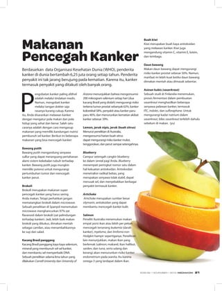 P
engobatan kanker paling afdhol
adalah melalui tindakan medis.
Namun, mengobati kanker
melalui tangan dokter saja
rasanya kurang cukup. Karena
itu, Anda disarankan melawan kanker
dengan mengatur pola makan dan pola
hidup yang sehat dan benar. Salah satu
caranya adalah dengan cara mengasup
makanan yang memiliki kandungan nutrisi
pembunuh sel kanker. Berikut ini beberapa
makanan yang bisa mencegah kanker:
Bawang putih
Bawang putih mengandung senyawa
sulfur yang dapat merangsang pertahanan
alami sistem kekebalan tubuh terhadap
kanker. Bawang putih juga mungkin
memiliki potensi untuk mengurangi
pertumbuhan tumor dan mencegah
kanker perut.
 
Brokoli
Brokoli merupakan makanan super
pencegah kanker yang harus sering
Anda makan. Tetapi perhatikan jangan
mematangkan brokoli dalam microwave.
Sebuah penelitian di Spanyol menemukan
microwave menghancurkan 97% zat
flavanoid dalam brokoli (zat pelindungan
terhadap kanker). Jadi, lebih baik makan
brokoli yang dikukus, dimakan mentah
sebagai camilan, atau menambahkannya
ke sup dan salad.
 
Kacang Brasil panggang 
Kacang Brasil panggang kaya kaya selenium,
mineral yang membunuh sel-sel kanker,
dan membantu sel memperbaiki DNA.
Sebuah penelitian selama lima tahun yang
dilakukan CornellUniversity dan Universityof
Arizona menunjukkan bahwa mengonsumsi
200 mikrogram selenium setiap hari (dua
kacang Brasil yang diolah) mengurangi risiko
terkena tumor prostat sebanyak 63%, kanker
kolorektal 58%, penyakit atau kanker paru-
paru 46%, dan menurunkan kematian akibat
kanker sebesar 39%.
Lemon, jeruk nipis, jeruk (buah sitrus)
Menurut penelitian di Australia,
mengonsumsi harian buah sitrus
dapat mengurangi risiko kanker mulut,
tenggorokan, dan perut sampai setengahnya.
Blueberry
Campur setengah cangkir blueberry
ke dalam sereal pagi Anda. Blueberry
menempati peringkat nomor satu dalam
hal kekuatan antioksidan. Antioksidan
menetralisir radikal bebas, yang
merupakan senyawa tidak stabil, dapat
merusak sel, dan menyebabkan berbagai
penyakit termasuk kanker.
 
Artichoke
 Artichoke merupakan sumber besar
silymarin, antioksidan yang dapat
membantu mencegah kanker kulit.
 
Salmon
Peneliti Australia menemukan makan
empat porsi ikan atau lebih per pekan
mencegah terserang leukemia (darah
kanker), myeloma, dan limfoma non-
Hodgkin hampir sepertiganya. Penelitian
lain menunjukkan, makan ikan yang
berlemak (salmon, makarel, ikan halibut,
sarden, dan tuna, serta udang dan
kerang) akan menurunkan risiko kanker
endometrium pada wanita. Itu karena
omega-3 yang terdapat dalam ikan.
 
Buah kiwi
Kiwi merupakan buah kaya antioksidan
yang melawan kanker. Kiwi juga
mengandung vitamin C, vitamin E, lutein,
dan tembaga.
Daun bawang
Makan daun bawang dapat mengurangi
risiko kanker prostat sebesar 50%. Namun,
manfaat ini lebih kuat ketika daun bawang
dimakan mentah atau dimasak sebentar.
 
Asinan kubis (sauerkraut)
Sebuah studi di Finlandia menemukan,
proses fermentasi dalam pembuatan
sauerkraut menghasilkan beberapa
senyawa pelawan kanker, termasuk
ITC, indoles, dan sulforaphane. Untuk
mengurangi kadar natrium dalam
sauerkraut, bilas sauerkraut terlebih dahulu
sebelum di makan. (yu)
Berdasarkan data Organisasi Kesehatan Dunia (WHO), penderita
kanker di dunia bertambah 6,25 juta orang setiap tahun. Penderita
penyakit ini tak jarang berujung pada kematian. Karena itu, kanker
termasuk penyakit yang ditakuti oleh banyak orang.
Makanan
Pencegah Kanker
EDISI 39 I NOVEMBER I 2012 MEDIAKOM 21
 