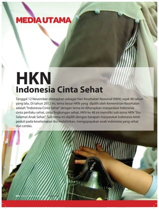 Tanggal 12 November ditetapkan sebagai Hari Kesehatan Nasional (HKN) sejak 48 tahun
yang lalu. Di tahun 2012 ini, tema besar HKN yang dipilih oleh Kementrian Kesehatan
adalah“Indonesia Cinta Sehat”dengan tema ini diharapkan masyarakat Indonesia
cinta perilaku sehat, cinta lingkungan sehat. HKN ke 48 ini memiliki sub tema HKN“Ibu
Selamat Anak Sehat”. Sub tema ini dipilih dengan harapan masyarakat Indonesia lebih
peduli pada keselamatan ibu melahirkan, mengupayakan anak indonesia yang sehat
dan cerdas.
HKnIndonesia Cinta Sehat
MEDIAUTAMA
24 EDISI 37 I SEPTEMBER I 2012 MEDIAKOM
 