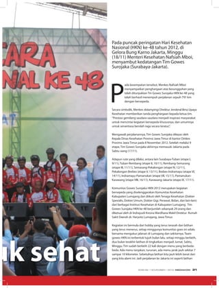 uk sehat
Pada puncak peringatan Hari Kesehatan
Nasional (HKN) ke-48 tahun 2012, di
Gelora Bung Karno Jakarta, Minggu
(18/11) Menteri Kesehatan Nafsiah Mboi,
menyambut kedatangan Tim Gowes
Surojaka (Surabaya-Jakarta).
P
ada kesempatan tersebut, Menkes Nafsiah Mboi
menyampaikan penghargaan atas kesungguhan yang
telah ditunjukkan Tm Gowes Surojaka HKN ke-48 yang
telah berhasil menempuh perjalanan sejauh 791 km
dengan bersepeda.
Secara simbolik, Menkes didampingi Direktur Jenderal Bina Upaya
Kesehatan memberikan tanda penghargaan kepada ketua tim.
“Prestasi gemilang saudara-saudara menjadi inspirasi masyarakat
untuk mencintai kegiatan bersepeda khususnya, dan umumnya
untuk senantiasa berolah raga secara teratur,”.
Mengawali perjalanannya, Tim Gowes Surojaka dilepas oleh
Kepala Dinas Kesehatan Provinsi Jawa Timur di kantor Dinkes
Provinsi Jawa Timur pada 8 November 2012. Setelah melalui 9
etape, Tim Gowes Surojaka akhirnya memasuki Jakarta pada
Sabtu siang (17/11).
Adapun rute yang dilalui, antara lain Surabaya-Tuban (etape I,
9/11), Tuban-Rembang (etape II, 10/11), Rembang-Semarang
(etape III, 11/11), Semarang-Pekalongan (etape IV, 12/11),
Pekalongan-Brebes (etape V, 13/11), Brebes-Indramayu (etape VI,
14/11), Indramayu-Pamanukan (etape VII, 15/11), Pamanukan-
Karawang (etape VIII, 16/11), Karawang-Jakarta (etape IX, 17/11).
Komunitas Gowes Surojaka HKN 2012 merupakan kegiatan
bersepeda yang diselenggarakan Komunitas Kesehatan
Kabupaten Lumajang dan diikuti oleh Tenaga Kesehatan (Dokter
Spesialis, Dokter Umum, Dokter Gigi, Perawat, Bidan, dan lain-lain)
dari berbagai Institusi Kesehatan di Kabupaten Lumajang. Tim
Gowes Surojaka HKN ke-48 berjumlah sebanyak 29 orang dan
diketuai oleh dr Indrayudi Kresna Wardhana Wakil Direktur Rumah
Sakit Daerah dr. Haryoto Lumajang, Jawa Timur.
Kegiatan ini bermula dari hobby yang terus terasah dan latihan
yang terus menerus, setiap minggunya komunitas goes ini selalu
bersama mengukur jalanan di Lumajang dan sekitarnya. Team
gowes HKN ini terbentuk tujuh bulan lalu, setiap minggu berlatih,
dua bulan terakhir latihan di tingkatkan menjadi Jumat, Sabtu,
Minggu. Tim sudah berlatih 22 kali dengan menu yang berbeda-
beda. Ada menu tanjakan, turunan, ada menu jarak jauh sekitar 7
sampai 10 kilometer. Sebetulnya latihan kita jauh lebih berat dari
yang kita alami ini. Jadi perjalanan ke Jakarta ini seperti latihan
EDISI 39 I NOVEMBER I 2012 MEDIAKOM 31
 